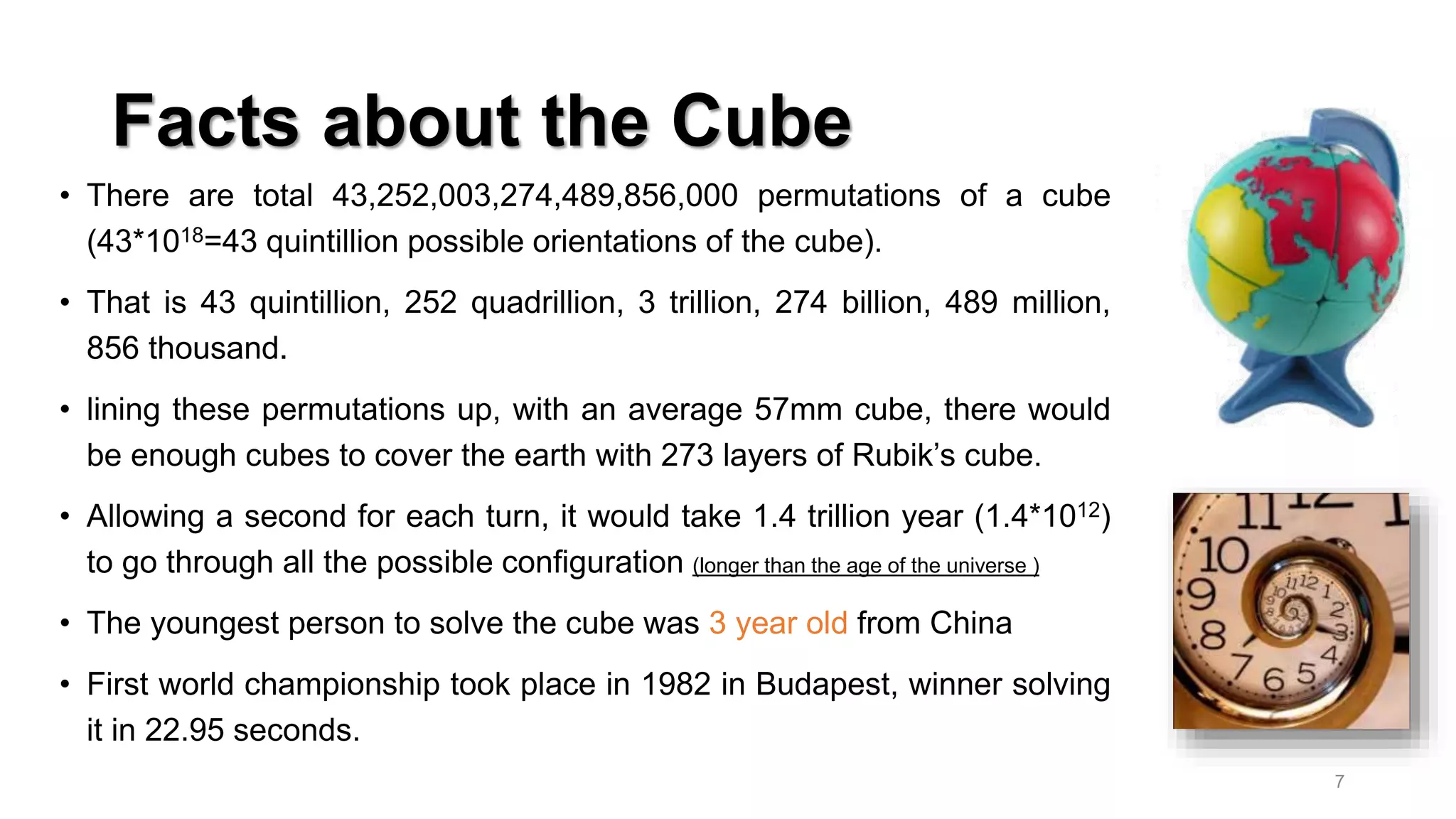 Facts about the Cube
• There are total 43,252,003,274,489,856,000 permutations of a cube
(43*1018=43 quintillion possible orientations of the cube).
• That is 43 quintillion, 252 quadrillion, 3 trillion, 274 billion, 489 million,
856 thousand.
• lining these permutations up, with an average 57mm cube, there would
be enough cubes to cover the earth with 273 layers of Rubik’s cube.
• Allowing a second for each turn, it would take 1.4 trillion year (1.4*1012)
to go through all the possible configuration (longer than the age of the universe )
• The youngest person to solve the cube was 3 year old from China
• First world championship took place in 1982 in Budapest, winner solving
it in 22.95 seconds.
7
 