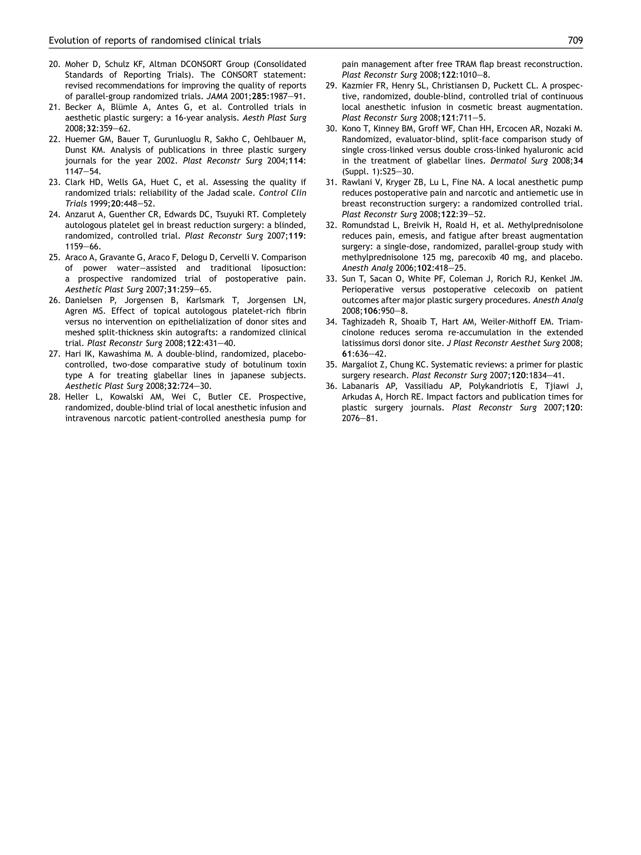 Evolution of reports of randomised clinical trials
20. Moher D, Schulz KF, Altman DCONSORT Group (Consolidated
Standards of Reporting Trials). The CONSORT statement:
revised recommendations for improving the quality of reports
of parallel-group randomized trials. JAMA 2001;285:1987e91.
21. Becker A, Blumle A, Antes G, et al. Controlled trials in
¨
aesthetic plastic surgery: a 16-year analysis. Aesth Plast Surg
2008;32:359e62.
22. Huemer GM, Bauer T, Gurunluoglu R, Sakho C, Oehlbauer M,
Dunst KM. Analysis of publications in three plastic surgery
journals for the year 2002. Plast Reconstr Surg 2004;114:
1147e54.
23. Clark HD, Wells GA, Huet C, et al. Assessing the quality if
randomized trials: reliability of the Jadad scale. Control Clin
Trials 1999;20:448e52.
24. Anzarut A, Guenther CR, Edwards DC, Tsuyuki RT. Completely
autologous platelet gel in breast reduction surgery: a blinded,
randomized, controlled trial. Plast Reconstr Surg 2007;119:
1159e66.
25. Araco A, Gravante G, Araco F, Delogu D, Cervelli V. Comparison
of power watereassisted and traditional liposuction:
a prospective randomized trial of postoperative pain.
Aesthetic Plast Surg 2007;31:259e65.
26. Danielsen P, Jorgensen B, Karlsmark T, Jorgensen LN,
Agren MS. Effect of topical autologous platelet-rich ﬁbrin
versus no intervention on epithelialization of donor sites and
meshed split-thickness skin autografts: a randomized clinical
trial. Plast Reconstr Surg 2008;122:431e40.
27. Hari IK, Kawashima M. A double-blind, randomized, placebocontrolled, two-dose comparative study of botulinum toxin
type A for treating glabellar lines in japanese subjects.
Aesthetic Plast Surg 2008;32:724e30.
28. Heller L, Kowalski AM, Wei C, Butler CE. Prospective,
randomized, double-blind trial of local anesthetic infusion and
intravenous narcotic patient-controlled anesthesia pump for

709

29.

30.

31.

32.

33.

34.

35.
36.

pain management after free TRAM ﬂap breast reconstruction.
Plast Reconstr Surg 2008;122:1010e8.
Kazmier FR, Henry SL, Christiansen D, Puckett CL. A prospective, randomized, double-blind, controlled trial of continuous
local anesthetic infusion in cosmetic breast augmentation.
Plast Reconstr Surg 2008;121:711e5.
Kono T, Kinney BM, Groff WF, Chan HH, Ercocen AR, Nozaki M.
Randomized, evaluator-blind, split-face comparison study of
single cross-linked versus double cross-linked hyaluronic acid
in the treatment of glabellar lines. Dermatol Surg 2008;34
(Suppl. 1):S25e30.
Rawlani V, Kryger ZB, Lu L, Fine NA. A local anesthetic pump
reduces postoperative pain and narcotic and antiemetic use in
breast reconstruction surgery: a randomized controlled trial.
Plast Reconstr Surg 2008;122:39e52.
Romundstad L, Breivik H, Roald H, et al. Methylprednisolone
reduces pain, emesis, and fatigue after breast augmentation
surgery: a single-dose, randomized, parallel-group study with
methylprednisolone 125 mg, parecoxib 40 mg, and placebo.
Anesth Analg 2006;102:418e25.
Sun T, Sacan O, White PF, Coleman J, Rorich RJ, Kenkel JM.
Perioperative versus postoperative celecoxib on patient
outcomes after major plastic surgery procedures. Anesth Analg
2008;106:950e8.
Taghizadeh R, Shoaib T, Hart AM, Weiler-Mithoff EM. Triamcinolone reduces seroma re-accumulation in the extended
latissimus dorsi donor site. J Plast Reconstr Aesthet Surg 2008;
61:636e42.
Margaliot Z, Chung KC. Systematic reviews: a primer for plastic
surgery research. Plast Reconstr Surg 2007;120:1834e41.
Labanaris AP, Vassiliadu AP, Polykandriotis E, Tjiawi J,
Arkudas A, Horch RE. Impact factors and publication times for
plastic surgery journals. Plast Reconstr Surg 2007;120:
2076e81.

 