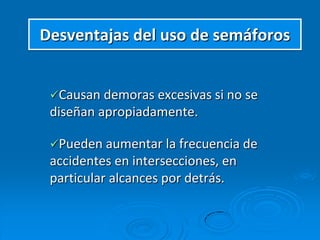 Desventajas del uso de semáforos
Causan demoras excesivas si no se
diseñan apropiadamente.
Pueden aumentar la frecuencia de
accidentes en intersecciones, en
particular alcances por detrás.
 