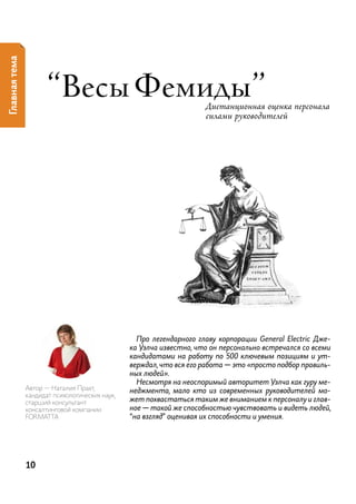 Главная тема




                      “весы Фемиды”                                  Дистанционная оценка персонала
                                                                     силами руководителей




                                                  Про легендарного главу корпорации General Electric Дже-
                                                ка Уэлча известно, что он персонально встречался со всеми
                                                кандидатами на работу по 500 ключевым позициям и ут-
                                                верждал, что вся его работа — это «просто подбор правиль-
                                                ных людей».
                                                  Несмотря на неоспоримый авторитет Уэлча как гуру ме-
               автор — наталия прахт,           неджмента, мало кто из современных руководителей мо-
               кандидат психологических наук,
               старший консультант              жет похвастаться таким же вниманием к персоналу и глав-
               консалтинговой компании          ное — такой же способностью чувствовать и видеть людей,
               ForMat ta                        “на взгляд” оценивая их способности и умения.




               10
 