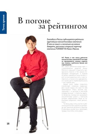 Точка зрения




                    в погоне
                         за рейтингом
                           Ежегодно в России публикуются рейтинги
                           крупнейших консалтинговых компаний.
                           В чем их смысл и насколько им можно
                           доверять, рассказал старший партнер
                           компании FORMAT TA Роман Иванов.



                                          InF.: Роман, в чем смысл рейтингов
                                          консалтинговых компаний? В них ведь
                                          не присваиваются никакие индексы,
                                          как, скажем, в рейтингах банков или
                                          страховщиков…
                                          р.и.: смысл рейтингов всегда один —
                                          стимулирование      развития     рынка.
                                          рейтинги повышают открытость, про-
                                          зрачность отрасли и тем самым сти-
                                          мулируют конкуренцию. у игроков
                                          на рынке появляется точка отсчета —
                                          есть на кого равняться, есть, с кем со-
                                          перничать, а значит, есть куда двигать-
                                          ся и зачем расти. соревновательность
                                          — вот главная цель.
                                             кроме этого, любая открытость
                                          способствует снижению коррупции.
                                          для нашей страны это само по себе
                                          немаловажно. очень многим кор-
                                          порациям — и частным, и тем более
                                          государственным — стоило бы задать-
                                          ся вопросом, почему они заказывают
                                          консалтинговые услуги у компаний,
                                          которые предпочитают нигде не пу-
                                          бликовать результаты своей деятель-
                                          ности.
                                             по большому счету, участие в рей-
                                          тингах должно быть одним из критери-
                                          ев при принятии решения о закупках.
                                          В некоторых случаях так и происходит,
                                          правда, пока очень-очень редко.




               16
 