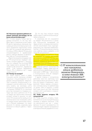 InF.: Насколько адекватно рейтинги от-        до тех пор пока ситуация такова,
ражают реальную расстановку сил на         трудно ждать от рейтингов высокой ре-
рынке консалтинговых услуг?                презентативности.
р.и.: я готов говорить только про ка-         к сожалению, все это сказывается
дровый консалтинг, т.к. это наш про-       на имидже hr-консалтинга в целом.
филь. здесь, к сожалению, не все гладко.   для большинства менеджеров эта
из десяти крупнейших компаний, ока-        сфера остается непрозрачной, малопо-
зывающих консалтинговые услуги в об-       нятной, полутеневой, плохо структури-
ласти управления персоналом, только        рованной и, как следствие, необязатель-
для трех это основной вид деятельно-       ной. Вот с it-консалтингом все понятно,
сти (свыше 50% в оброте). оставшиеся       этим ребятам можно доверять, а кто
специализируются и зарабатывают            такие hr-консультанты?
деньги, главным образом, на финансо-          можно сказать, что рейтинги сегод-
вом либо на it-консультировании.           ня отражают не столько расстановку
   обратите внимание на парадокс: сре-     сил на рынке, сколько расстановку при-
ди hr-консультантов лидируют ком-          оритетов в российском менеджменте:
пании, которые работают с машина-          ценность управления финансами и it-
ми, а не с людьми! так, по итогам 2009     системами наши менеджеры уже осоз-
года первое место занимает iBs, «от-
писав» на hr-консалтинг… барабанная
                                           нали, а вот важность управления людь-
                                           ми… сводный рейтинг полностью это
                                                                                     С IT-консалтингом
дробь… 2,2% выручки. задумайтесь           подтверждает: лидеры среди всех ви-          все понятно,
только: 2% от оборота, и вы — лидер        дов консалтинга, заработавшие больше        этим ребятам
целой отрасли!
InF.: Почему так выходит?
                                           всего денег в 2009 году — финансовые
                                           и it-консультанты. они же лидируют
                                                                                     можно доверять,
р.и.: какая отрасль, такой и лидер.        в отраслевых номинациях.                   а кто такие HR-
слишком многие компании, которые              с другой стороны, к составителям        консультанты?
прицельно специализируются на ка-          рейтингов тоже есть претензии. если
дровом консультировании, предпочи-         для первого места достаточно 2% обо-
тают оставаться непубличными и иг-         рота, это говорит о проблемах с мето-
норируют участие в рейтингах. я сходу      дологией. нужно, видимо, устанавли-
могу назвать, как минимум, шесть           вать нижнюю планку, по крайней мере,
российских консалтинговых компаний,        на уровне 10% от выручки, а, может
с которыми ForMat ta по несколько          быть, даже выше для всех компаний,
раз в год сталкивается в тендерах, и ко-   которые хотят участвовать в отрасле-
торых при этом в рейтинге нет. и это       вых номинациях.
не говоря про тренинговые компании,        InF.: Чтобы защитить интересы HR-
которые почему-то решили, что рей-         консультантов?
тинги hr-консультантов вообще не их        р.и.: Чтобы защитить интересы потре-
«поляна» (хотя, если посмотреть сайты,     бителей! если та или иная деятельность
то каждая вторая тренинговая компа-        занимает в обороте компании 1-3%,
ния в москве утверждает, что имеет         эта деятельность для нее — непро-
решения по самому широкому кругу           фильная. а значит, маловероятно, что
вопросов из области работы с персо-        компания будет серьезно вкладываться
налом).                                    в методологические разработки по это-




                                                                                                    17
 