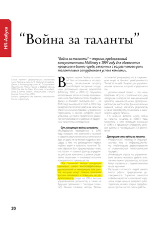 HR-Азбука




                     “война за таланты”
                                                                  “Война за таланты“ – термин, предложенный
                                                                  консультантами McKinsey в 1997 году для обозначения
                                                                  процессов в бизнес-среде, связанных с возрастанием роли
                                                                  талантливых сотрудников в успехе компании.



                                                                  в
                                                                          первые термин “война за талан-     за таланты” утверждают, что в современ-
            статья является реферативным изложением                       ты” был использован в исследо-     ном мире и бизнесе разворачивается
            книги “Война за таланты”, Э. майклз, Х. Хэндфилд-
            джонс, Э. Эксельрод, пер. с англ. Ю. е. корнилович.
                                                                          вании, посвященном вопросу,        “битва” за людей, обладающих управлен-
            издательство “манн, иванов и Фербер”, москва,                 способствуют ли лучшие сотруд-     ческим талантом, который определяется
            2005 (the War for talent, e.Michaels, h.handfield-    ники достижению лучших результатов         так:
            Jones, e.axelrod. Boston, Massachusetts, harvard      (McKinsey, 1997 и 2000 гг.). результаты       ...управленческий талант — это некое
            Business school press, 2001).
                                                                  исследования легли в основу одноимен-      сочетание острого стратегического ума,
            цитаты приводятся без кавычек, максимально
            близко к оригиналу.                                   ной книги Эда майклза, Хелен Хэндфилд-     лидерских способностей, эмоциональной
                                                                  джонс и Элизабет Эксельрод (все — из       зрелости, навыков общения, предприни-
                                                                  McKinsey), вышедшей в сШа в 2001 году.     мательских инстинктов, функциональных
                                                                  со временем понятие «война за таланты»     навыков, умения достигать результатов,
                                                                  стало синонимом подхода к управлению       а также способности привлекать и вдох-
                                                                  персоналом, в основе которого лежит        новлять другие таланты.
                                                                  установка на поиск, привлечение, разви-       по мнению авторов книги, война
                                                                  тие, мотивирование и удержание одарен-     за таланты началась в 1980-е годы,
                                                                  ных, талантливых сотрудников.              привлекла к себе всеобщее внимание
                                                                                                             в 1990-е и продолжит определять усло-
                                                                    Суть концепции войны за таланты          вия работы в последующие 2-3 десяти-
                                                                  исследование, проведенное в 1997           летия.
                                                                  году, показало, что компании с высокой
                                                                  и средней результативностью отличаются       Движущие силы войны за таланты:
                                                                  друг от друга не качеством кадровых про-     •	 необратимый переход от индустри-
                                                                  цедур, а тем, что руководители первых           ального века к информационно-
                                                                  глубоко верят в важность талантов. та-          му: глобализация, дерегулирование
                                                                  ким образом, был сформулирован тезис,           и стремительный технологический
                                                                  что талант — главный фактор, определя-          прогресс.
                                                                  ющий успех компании, а умелое управ-         •	 активизация спроса на управленче-
                                                                  ление талантами — ключевой источник             ские таланты высокого уровня: ком-
                                                                  конкурентного преимущества.                     паниям нужны управленцы, которые
                                                                     под “талантом” авторы концепции              могут справиться с перечисленными
                                                                  понимают самых высокоэффективных                выше задачами.
                                                                  руководителей и менеджеров всех ран-         •	 растущая склонность людей менять
                                                                  гов, которые могут помочь компании              место работы: традиционная до-
                                                                  достичь желаемого и повышать ее ре-             говоренность “гарантия занятости
                                                                  зультативность (люди на 200-х высших            в обмен на верность компании” нару-
                                                                  управленческих должностях, а также их           шена, люди меньше доверяют рабо-
                                                                  будущие преемники — “молодые талан-             тодателям, исчезли старые предубеж-
                                                                  ты”). иными словами, авторы “Войны              дения против частой смены работы.




            20
 