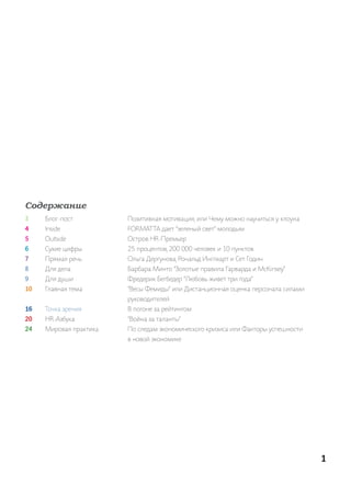 Содержание
3    Блог-пост          позитивная мотивация, или Чему можно научиться у клоуна
4    inside             ForMat ta дает “зеленый свет” молодым
5    outside            остров hr-премьер
6    сухие цифры        25 процентов, 200 000 человек и 10 пунктов
7    прямая речь        ольга дергунова, рональд инглхарт и сет годин
8    для дела           Барбара минто “золотые правила гарварда и McKinsey”
9    для души           Фредерик Бегбедер “любовь живет три года”
10   главная тема       “Весы Фемиды” или дистанционная оценка персонала силами
                        руководителей
16   точка зрения       В погоне за рейтингом
20   hr-азбука          “Война за таланты”
24   мировая практика   по следам экономического кризиса или Факторы успешности
                        в новой экономике




                                                                                  1
 