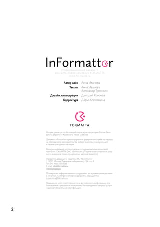 ин ф о р м а ци о нны й д а й д жес т
             кон сал тин го во й ко м п а ни и F o r M at ta
                          w w w. fo r m a t t a . r u


                       Автор идеи         анна иванова
                             Тексты       анна иванова
                                          александр троянкин
        Дизайн, иллюстрации               дмитрий кононов
                      Корректура          дарья клековкина




    распространяется по бесплатной подписке на территории россии, Бело-
    руссии, украины и казахстана. тираж: 2000 экз.

    дайджест inFormatter зарегистрирован в федеральной службе по надзору
    за соблюдением законодательства в сфере массовых коммуникаций
    и охране культурного наследия.

    материалы дайджеста подготовлены сотрудниками консалтинговой
    компании ForMat ta (зао “Финальянс"). перепечатка материалов дайд-
    жеста возможна только с разрешения авторов (издателя).

    учредитель, редакция и издатель: зао “Финальянс".
    119270, москва, лужнецкая набережная, д. 2/4, стр. 4.
    тел.: (+7 495) 788-0039
    e-mail: info@formatta.ru
    www.formatta.ru

    по вопросам информационного сотрудничества и размещения рекламы
    в печатной и электронной версии дайджеста обращайтесь:
    troyankin.a@formatta.ru.

    редакция не несет ответственности за достоверность информации, опу-
    бликованной в рекламных объявлениях. рекламируемые товары и услуги
    подлежат обязательной сертификации.




2
 