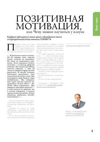 Позитивная




                                                                                                                                      Блог-пост
            мотивация,     или Чему можно научиться у клоуна
В рубрике публикуются самые яркие и обсуждаемые посты
из корпоративного блога компании FORMAT TA.




П
           рочитал статью про славу       хочешь развивать человека, то нужно
           полунина на сайте проекта
                                                                                    1
                                                                                        http://www.snob.ru/magazine/entry/19919
                                          придирчиво оценивать то, что он делает,
           “сноб”1, зацепила одна цита-   ставить амбициозные цели по улучше-
           та в контексте рассуждения     нию: «Вот здесь плохо, вот здесь можно
про “систему перманентного счастья":      лучше».
                                             Это создает ощущение постоянной
«... И ученикам моим я никог-             битвы — с собой, обстоятельствами,
да не говорю, мол, что-то                 окружающими. а здесь совсем другой
плохо, что-то не выходит.                 взгляд — не через проблемы и улучше-
Из меня не вытянешь кри-                  ния, а через успехи и их реализацию:
тики. Если хорошего нечего                находить и поддерживать то, что полу-
сказать — я смолчу, уйду от               чается у человека, тем самым создавая
ответа. Но стоит углядеть                 ощущение легкости, драйва и позитива.
что-то хорошее — вот об                   совсем другая атмосфера создается.
этом я говорить буду. За это
                                             полезен ли такой подход для россий-
уцеплюсь. И тогда человек
                                          ского бизнеса?
начинает понимать, что
                                             где грань между ним и попуститель-
ему стоит делать и как. Мы
                                          ством?
не говорим: тут дырка, тут
                                             Что Вы по этому поводу думаете?
недоделано… Мы говорим:
вот тут что-то начало по-
лучаться. И вот здесь — да-                  приглашаем к обсуждению темы
да-да, здесь появилось… Мы                в нашем блоге: www.formatta.ru/blog/ ,
говорим: вот идея пришла! —               www.formatta.livejournal.com .
а если ничего не пришло, то
и нечего говорить, и пошли
лучше пиво выпивать. И нам
поэтому радостно всегда,
понимаешь?...»

   при этом полунин не только творче-
ский человек и педагог, но и менеджер —
постановщик грандиозных шоу, фести-
валей.
   насколько же сильно эти слова
противоречат существующей сейчас
культуре большинства российских ком-                                                автор — николай долгов,
паний!                                                                              генеральный директор
   как-то стало аксиомой, что, если хо-                                             компании ForMat ta
чешь получить качественный результат,




                                                                                                                                  3
 