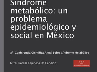 Síndrome
metabólico: un
problema
epidemiológico y
social en México
8ª Conferencia Científica Anual Sobre Síndrome Metabólico
Mtra. Fiorella Espinosa De Candido
 
