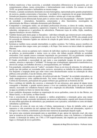  Embora mantivesse a base escravista, a sociedade mineradora diferenciava-se da açucareira, por seu
comportamento urbano, menos aristocrático e intelectualmente mais evoluído. Era comum no século
XVIII, ser grande minerador e latifundiário ao mesmo tempo.
 Portanto, a camada socialmente dominante era mais heterogênea, representada pelos grandes proprietários
de escravos, grandes comerciantes e burocratas. A novidade foi o surgimento de um grupo intermediário
formado por pequenos comerciantes, intelectuais, artesãos e artistas que viviam nas cidades.
 Desta estrutura social diferenciada faziam parte os setores mais ricos da população - chamados "grandes"
da sociedade - mineradores, fazendeiros, comerciantes e altos funcionários, encarregados da
administração das Minas e indicados diretamente pela Metrópole.
 Compunham o contingente médio, em atividades profissionais diversas, os donos de vendas, mascates,
artesãos (como alfaiates, carpinteiros, sapateiros) e tropeiros. E ainda pequenos roceiros que, em terrenos
reduzidos, entregavam-se à agricultura de subsistência. Plantavam roças de milho, feijão, mandioca,
algumas hortaliças e árvores frutíferas.
 Também faziam parte deste grupo os faiscadores - indivíduos nômades que mineravam por conta própria.
Deslocavam-se conforme o esgotamento dos veios de ouro. No final do século XVIII, esta camada social
foi acrescida de elementos ligados aos núcleos de criação de gado leiteiro, dando início à produção do
queijo de Minas.
 Incluíam-se também nessa camada intermediária os padres seculares. Na Colônia, poucos membros do
clero ocupavam altos cargos como, por exemplo, o de bispo. Este morava na única cidade da capitania:
Mariana.
 Por outro lado, crescia na capitania real o número de indivíduos sujeitos às ocupações incertas. Vivendo
na pobreza, na promiscuidade e muitas vezes no crime, não tinham posição definida na sociedade
mineradora. Esta camada causava constante inquietação aos governantes. Ela era geralmente composta
por homens livres: alguns brancos, mestiços ou escravos que haviam conseguido alforria.
 O Estado, percebendo a necessidade de agir junto a essa população incapaz de prover seu próprio
sustento, associou a repressão à "utilidade". O encargo que eventualmente representava transformava-se,
através do castigo, em trabalhos diversos e, consequentemente, em "utilidade".
 Esta população, entendida como de "vadios", recrutada à força ou em troca de alimento, foi utilizada em
tarefas que não podiam ser executadas pelos escravos, necessários ao trabalho da empresa mineradora.
Era frequente a ocupação destes que eram vistos como desclassificados sociais na construção de obras
públicas como presídios, Casa da Câmara, entre outras.
 Também compuseram corpos de guarda e de polícia privada dos "Grandes" da sociedade mineradora, ou
ainda empregavam-se como capitães-do-mato. Em outras situações, como na disputa pela posse da
Colônia do Sacramento, participaram dos grupos militares que guardavam as fronteiras do Sul.
 Para o cotidiano de trabalho dos escravos, a mineração foi um retrocesso, pois apesar de alguns terem
conseguido a liberdade, a grande maioria passou a viver em condições bem piores do que no período
anterior, escavando em verdadeiros buracos onde até a respiração era dificultada. Trabalhavam também
na água ou atolados no barro no interior das minas.
 Essas condições desumanas resultam na organização de novos quilombos, como do rio das Mortes, em
Minas Gerais, e o de Carlota, no Mato Grosso.
 Com o crescimento do número de pequenos e médios proprietários a mineração gerou uma menor
concentração de renda, ocorrendo inicialmente um processo inflacionário, seguido pelo desenvolvimento
de uma sólida agricultura de subsistência, que juntamente com a pecuária, consolidam-se como atividades
subsidiárias e periféricas.
 Os escravos, ali como de resto em toda a Colônia, representavam a força de trabalho sobre a qual
repousava a vida econômica da real capitania das Minas Gerais. Vivendo mal alimentados, sujeitos a
castigos e atos violentos, constituíam a parcela mais numerosa da população daquela região.
 Isto gerava uma constante preocupação para as autoridades já que, apesar da repressão cruel, não eram
raras as tentativas de levantes escravos e a formação de quilombos, como o do Ambrósio e o Quilombo
Grande. A destruição de ambos, em 1746 e 1759 respectivamente, não impediu que ocorressem outras
fugas e a formação de novos quilombos.
Adaptado do Blog Ofício da História – Professor Josias
 