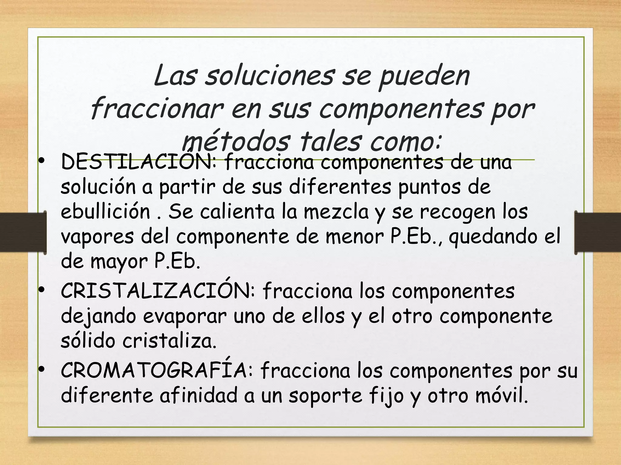 Las soluciones se pueden
fraccionar en sus componentes por
métodos tales como:
• DESTILACIÓN: fracciona componentes de una
solución a partir de sus diferentes puntos de
ebullición . Se calienta la mezcla y se recogen los
vapores del componente de menor P.Eb., quedando el
de mayor P.Eb.
• CRISTALIZACIÓN: fracciona los componentes
dejando evaporar uno de ellos y el otro componente
sólido cristaliza.
• CROMATOGRAFÍA: fracciona los componentes por su
diferente afinidad a un soporte fijo y otro móvil.
 
