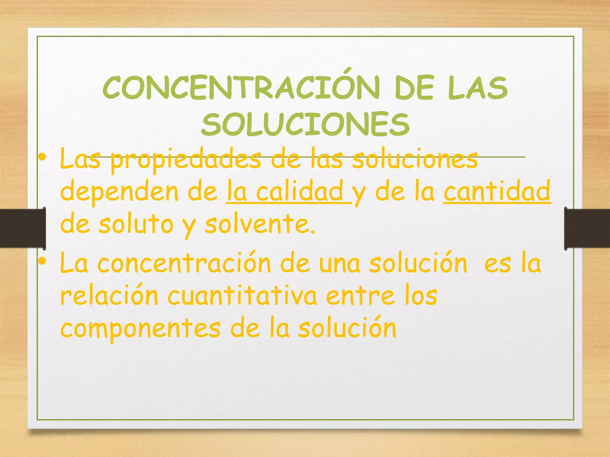 CONCENTRACIÓN DE LAS
SOLUCIONES
• Las propiedades de las soluciones
dependen de la calidad y de la cantidad
de soluto y solvente.
• La concentración de una solución es la
relación cuantitativa entre los
componentes de la solución
 