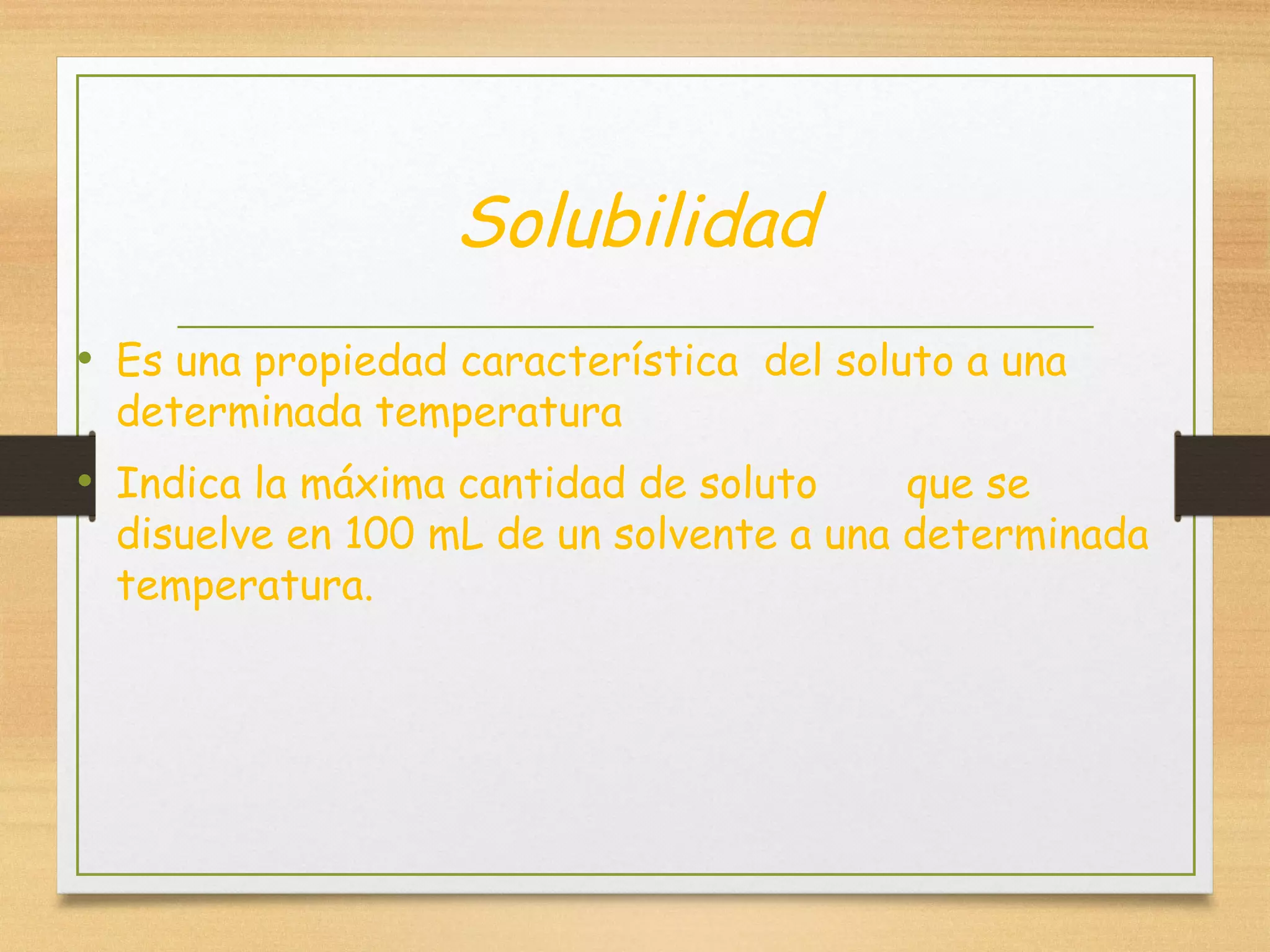 Solubilidad
• Es una propiedad característica del soluto a una
determinada temperatura
• Indica la máxima cantidad de soluto que se
disuelve en 100 mL de un solvente a una determinada
temperatura.
 