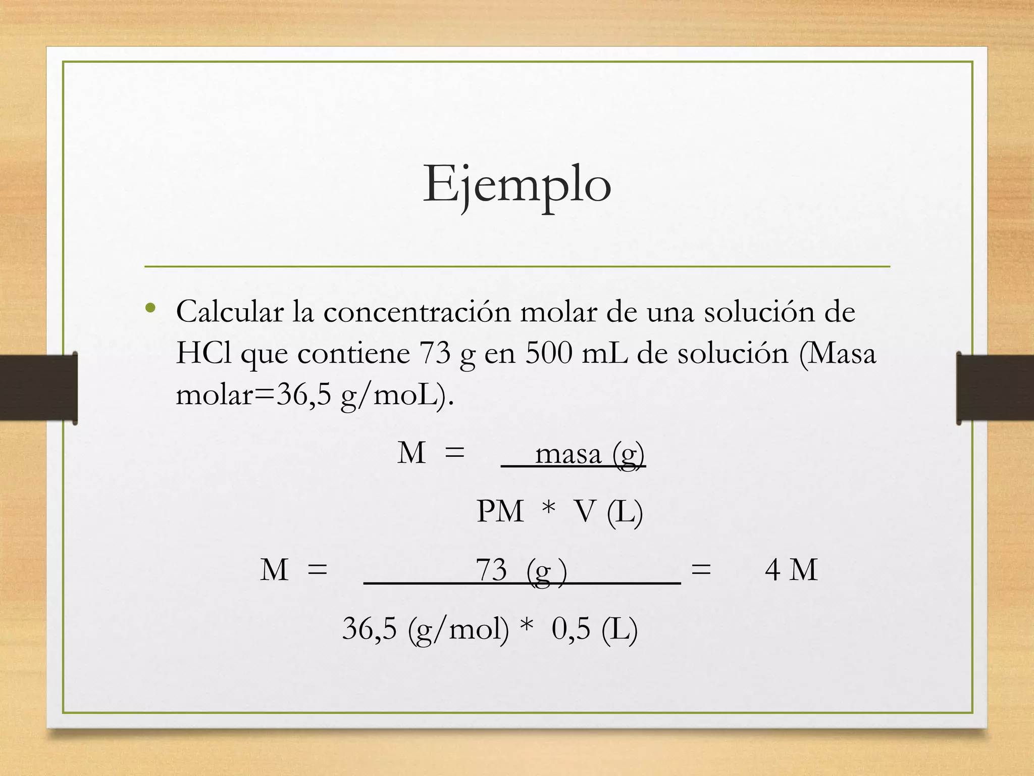 Ejemplo
• Calcular la concentración molar de una solución de
HCl que contiene 73 g en 500 mL de solución (Masa
molar=36,5 g/moL).
M = masa (g)
PM * V (L)
M = 73 (g ) = 4 M
36,5 (g/mol) * 0,5 (L)
 