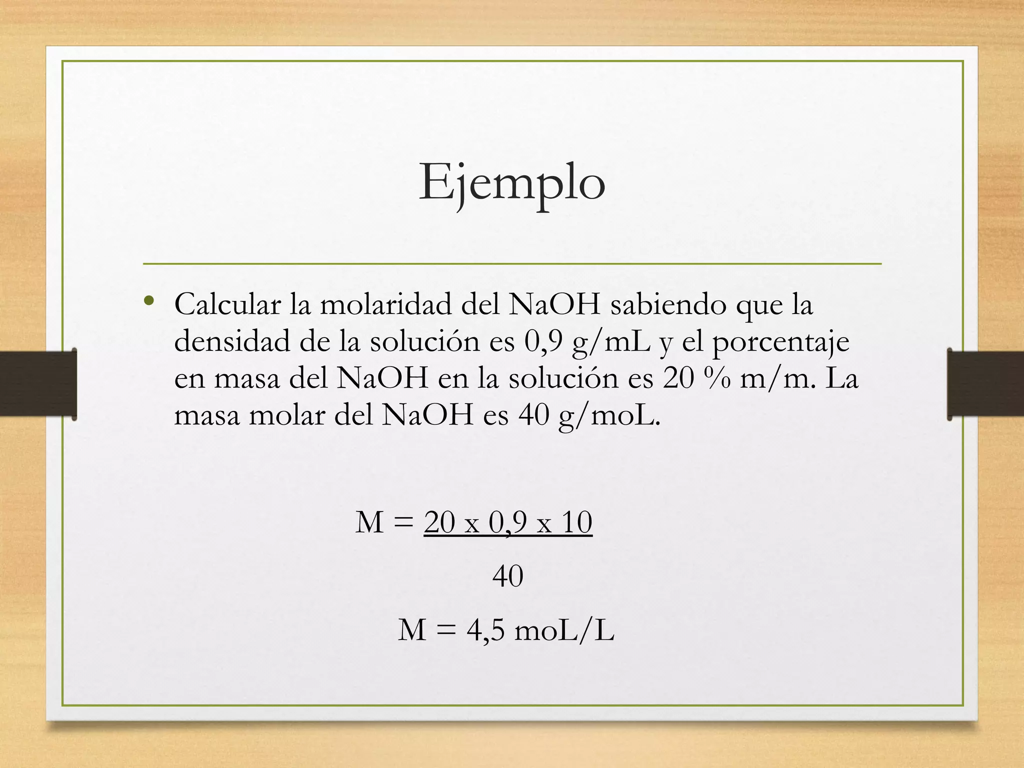 Ejemplo
• Calcular la molaridad del NaOH sabiendo que la
densidad de la solución es 0,9 g/mL y el porcentaje
en masa del NaOH en la solución es 20 % m/m. La
masa molar del NaOH es 40 g/moL.
M = 20 x 0,9 x 10
40
M = 4,5 moL/L
 