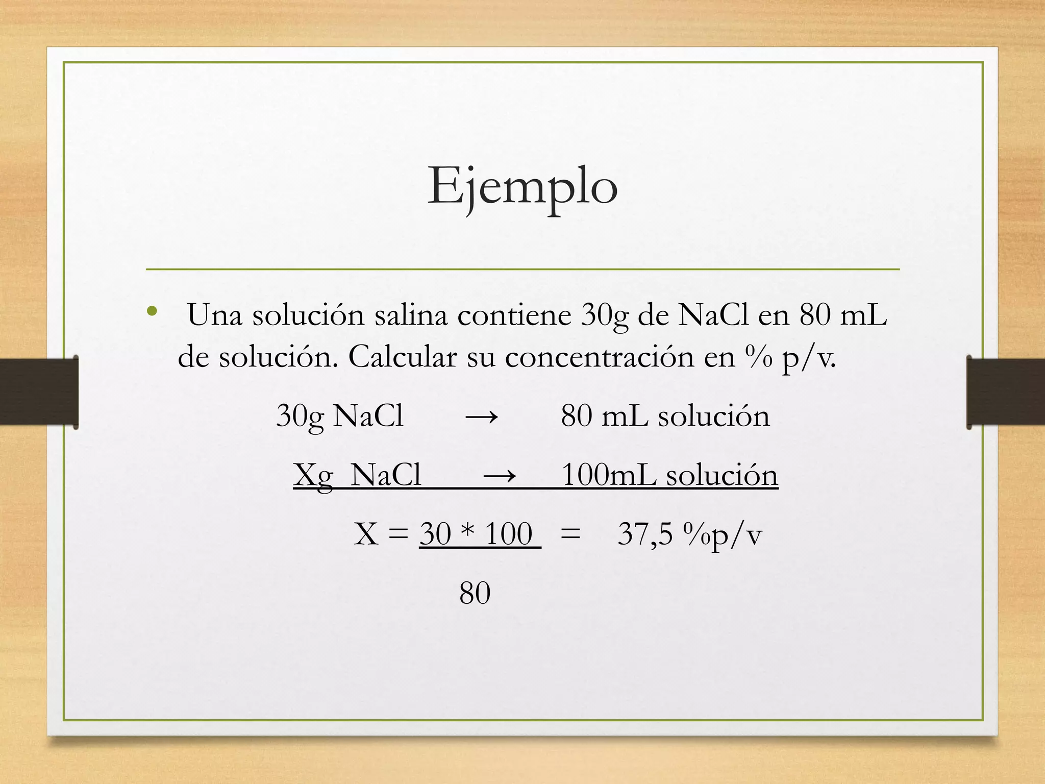 Ejemplo
• Una solución salina contiene 30g de NaCl en 80 mL
de solución. Calcular su concentración en % p/v.
30g NaCl → 80 mL solución
Xg NaCl → 100mL solución
X = 30 * 100 = 37,5 %p/v
80
 