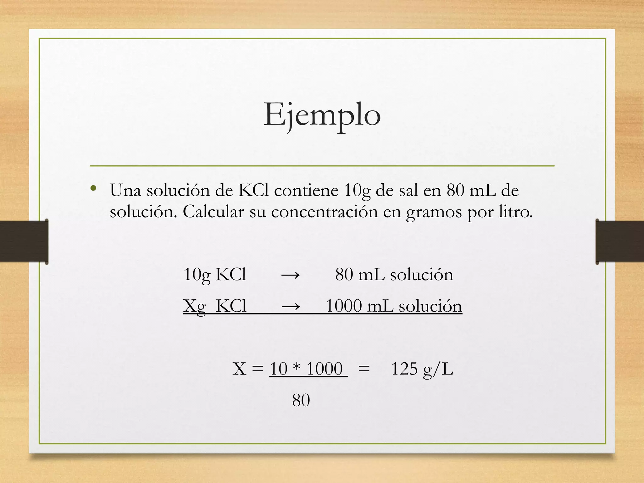 Ejemplo
• Una solución de KCl contiene 10g de sal en 80 mL de
solución. Calcular su concentración en gramos por litro.
10g KCl → 80 mL solución
Xg KCl → 1000 mL solución
X = 10 * 1000 = 125 g/L
80
 