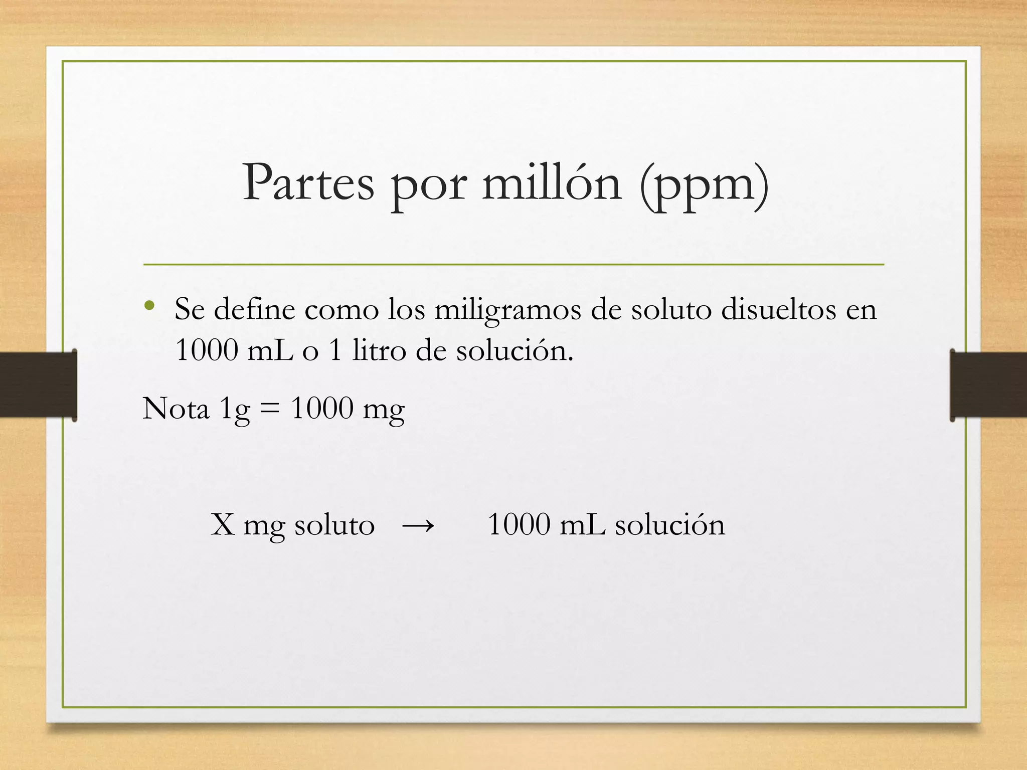 Partes por millón (ppm)
• Se define como los miligramos de soluto disueltos en
1000 mL o 1 litro de solución.
Nota 1g = 1000 mg
X mg soluto → 1000 mL solución
 
