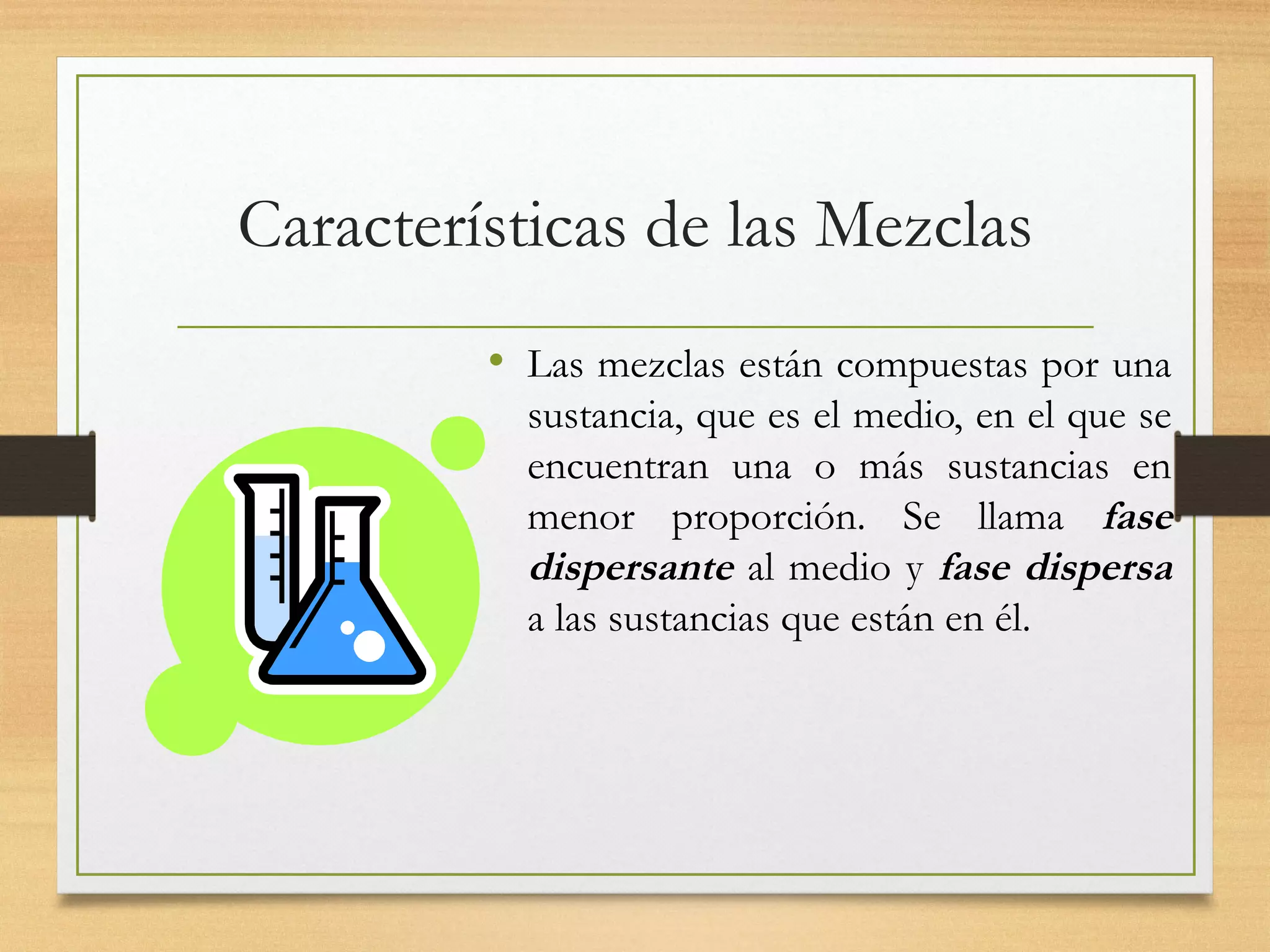 Características de las Mezclas
• Las mezclas están compuestas por una
sustancia, que es el medio, en el que se
encuentran una o más sustancias en
menor proporción. Se llama fase
dispersante al medio y fase dispersa
a las sustancias que están en él.
 