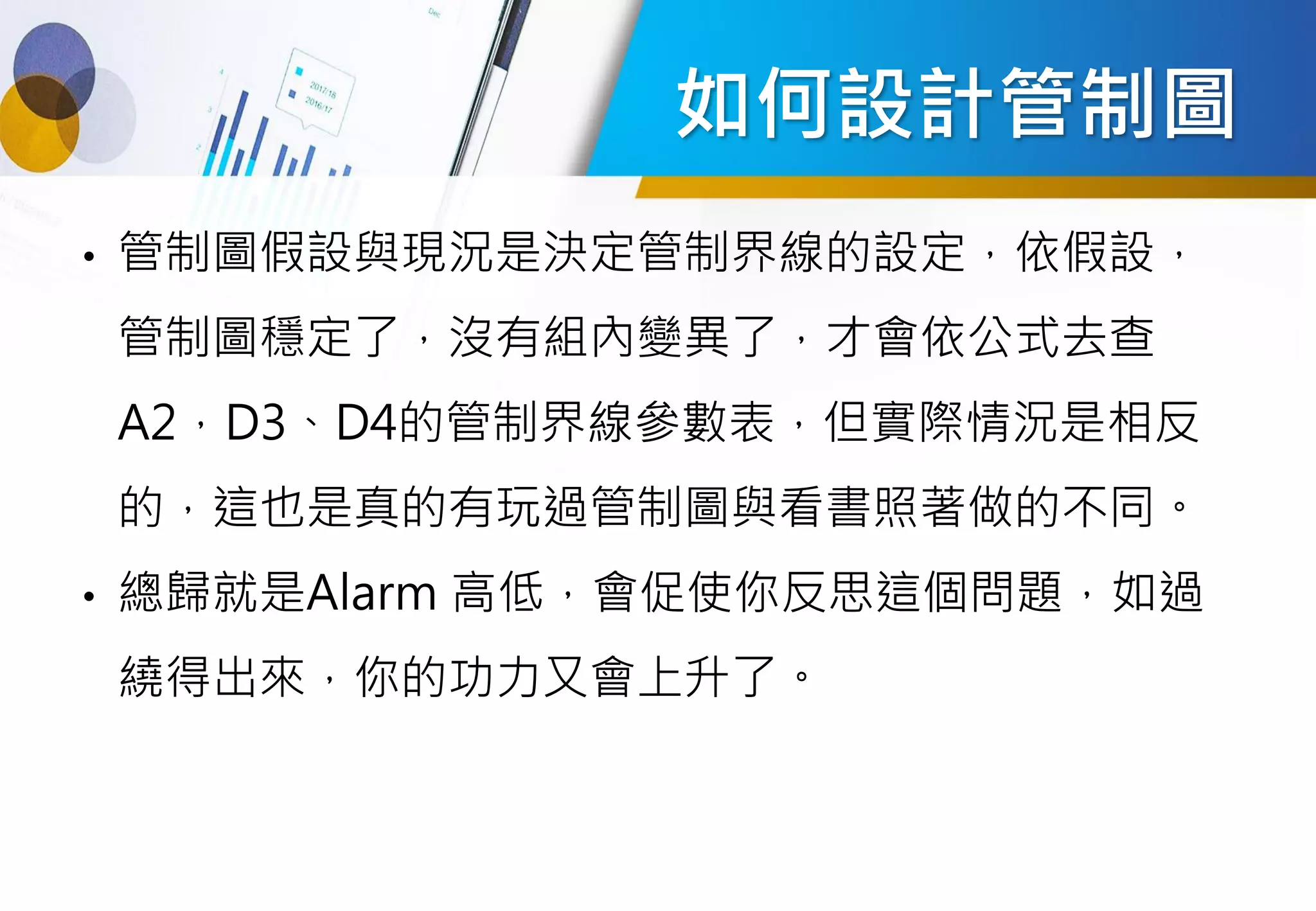 如何設計管制圖
• 管制圖假設與現況是決定管制界線的設定，依假設，
管制圖穩定了，沒有組內變異了，才會依公式去查
A2，D3、D4的管制界線參數表，但實際情況是相反
的，這也是真的有玩過管制圖與看書照著做的不同。
• 總歸就是Alarm 高低，會促使你反思這個問題，如過
繞得出來，你的功力又會上升了。
 