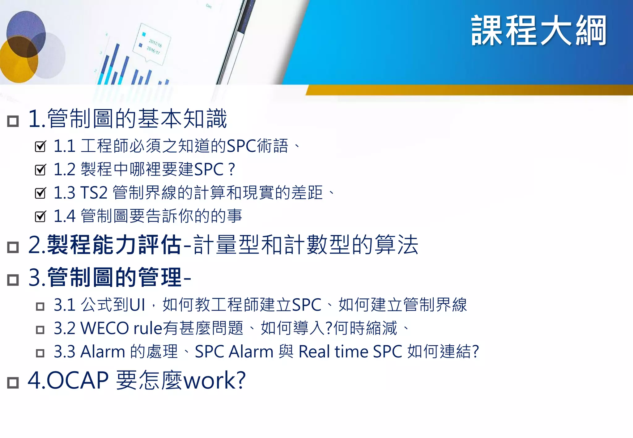 課程大綱
 1.管制圖的基本知識
1.1 工程師必須之知道的SPC術語、
1.2 製程中哪裡要建SPC ?
1.3 TS2 管制界線的計算和現實的差距、
1.4 管制圖要告訴你的的事
 2.製程能力評估-計量型和計數型的算法
 3.管制圖的管理-
 3.1 公式到UI，如何教工程師建立SPC、如何建立管制界線
 3.2 WECO rule有甚麼問題、如何導入?何時縮減、
 3.3 Alarm 的處理、SPC Alarm 與 Real time SPC 如何連結?
 4.OCAP 要怎麼work?
 
