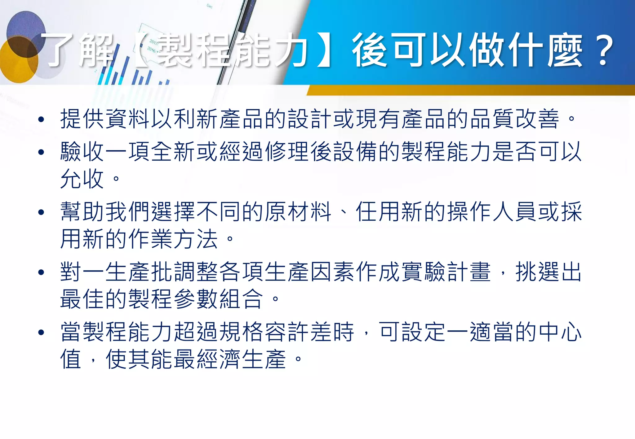 了解【製程能力】後可以做什麼？
• 提供資料以利新產品的設計或現有產品的品質改善。
• 驗收一項全新或經過修理後設備的製程能力是否可以
允收。
• 幫助我們選擇不同的原材料、任用新的操作人員或採
用新的作業方法。
• 對一生產批調整各項生產因素作成實驗計畫，挑選出
最佳的製程參數組合。
• 當製程能力超過規格容許差時，可設定一適當的中心
值，使其能最經濟生產。
 