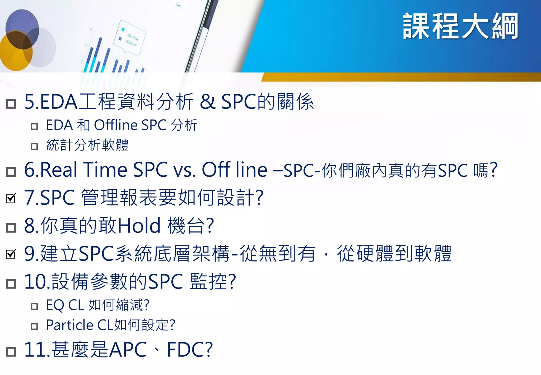 課程大綱
 5.EDA工程資料分析 & SPC的關係
 EDA 和 Offline SPC 分析
 統計分析軟體
 6.Real Time SPC vs. Off line –SPC-你們廠內真的有SPC 嗎?
7.SPC 管理報表要如何設計?
 8.你真的敢Hold 機台?
9.建立SPC系統底層架構-從無到有，從硬體到軟體
 10.設備參數的SPC 監控?
 EQ CL 如何縮減?
 Particle CL如何設定?
 11.甚麼是APC、FDC?
 