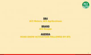 1
SBU
ACI Motors, ACI Agribusiness
BRAND
ACI Reaper
AGENDA
ROAD SHOW ACTIVATION FOLLOWED BY BTL
 