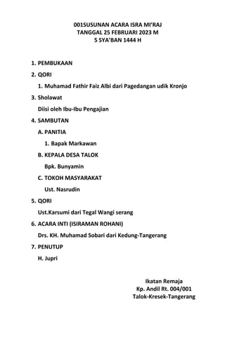 001SUSUNAN ACARA ISRA MI’RAJ
TANGGAL 25 FEBRUARI 2023 M
5 SYA’BAN 1444 H
1. PEMBUKAAN
2. QORI
1. Muhamad Fathir Faiz Albi dari Pagedangan udik Kronjo
3. Sholawat
Diisi oleh Ibu-Ibu Pengajian
4. SAMBUTAN
A. PANITIA
1. Bapak Markawan
B. KEPALA DESA TALOK
Bpk. Bunyamin
C. TOKOH MASYARAKAT
Ust. Nasrudin
5. QORI
Ust.Karsumi dari Tegal Wangi serang
6. ACARA INTI (ISIRAMAN ROHANI)
Drs. KH. Muhamad Sobari dari Kedung-Tangerang
7. PENUTUP
H. Jupri
Ikatan Remaja
Kp. Andil Rt. 004/001
Talok-Kresek-Tangerang
 