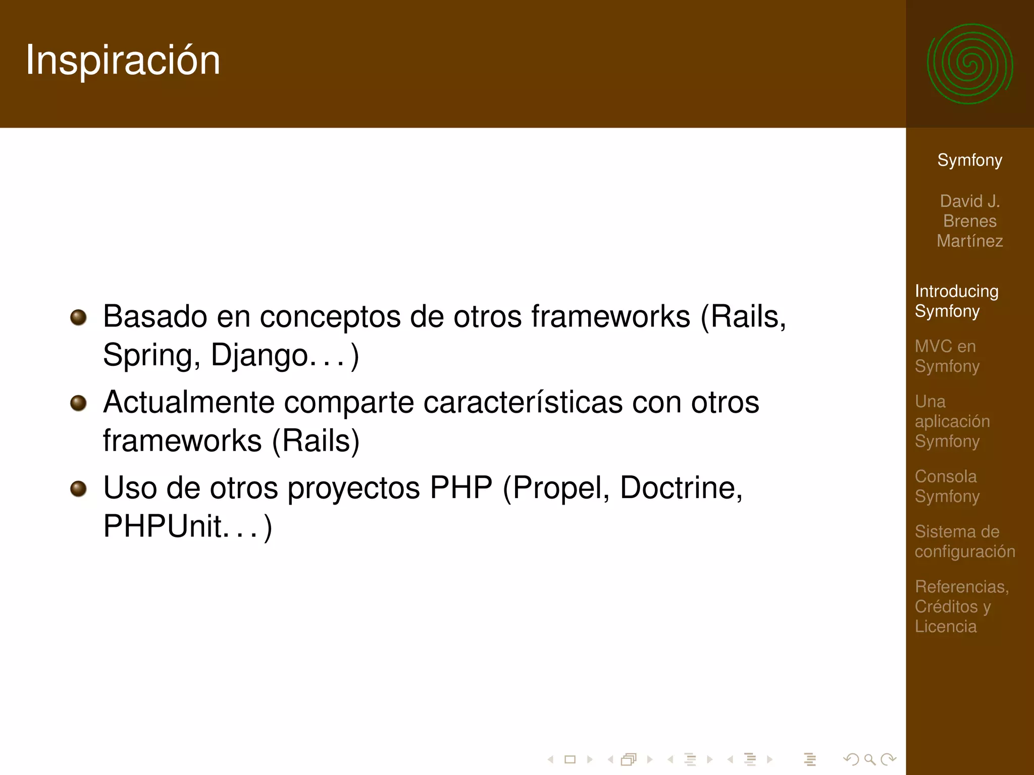Inspiración

                                                        Symfony

                                                        David J.
                                                        Brenes
                                                        Martínez

                                                      Introducing
    Basado en conceptos de otros frameworks (Rails,   Symfony

                                                      MVC en
    Spring, Django. . . )                             Symfony

    Actualmente comparte características con otros    Una
                                                      aplicación
    frameworks (Rails)                                Symfony

                                                      Consola
    Uso de otros proyectos PHP (Propel, Doctrine,     Symfony

    PHPUnit. . . )                                    Sistema de
                                                      conﬁguración

                                                      Referencias,
                                                      Créditos y
                                                      Licencia
 