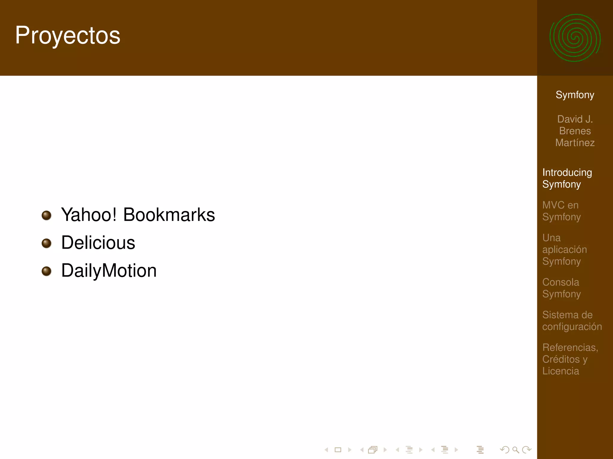 Proyectos

                        Symfony

                        David J.
                        Brenes
                        Martínez

                      Introducing
                      Symfony

                      MVC en
   Yahoo! Bookmarks   Symfony

                      Una
   Delicious          aplicación
                      Symfony
   DailyMotion        Consola
                      Symfony

                      Sistema de
                      conﬁguración

                      Referencias,
                      Créditos y
                      Licencia
 