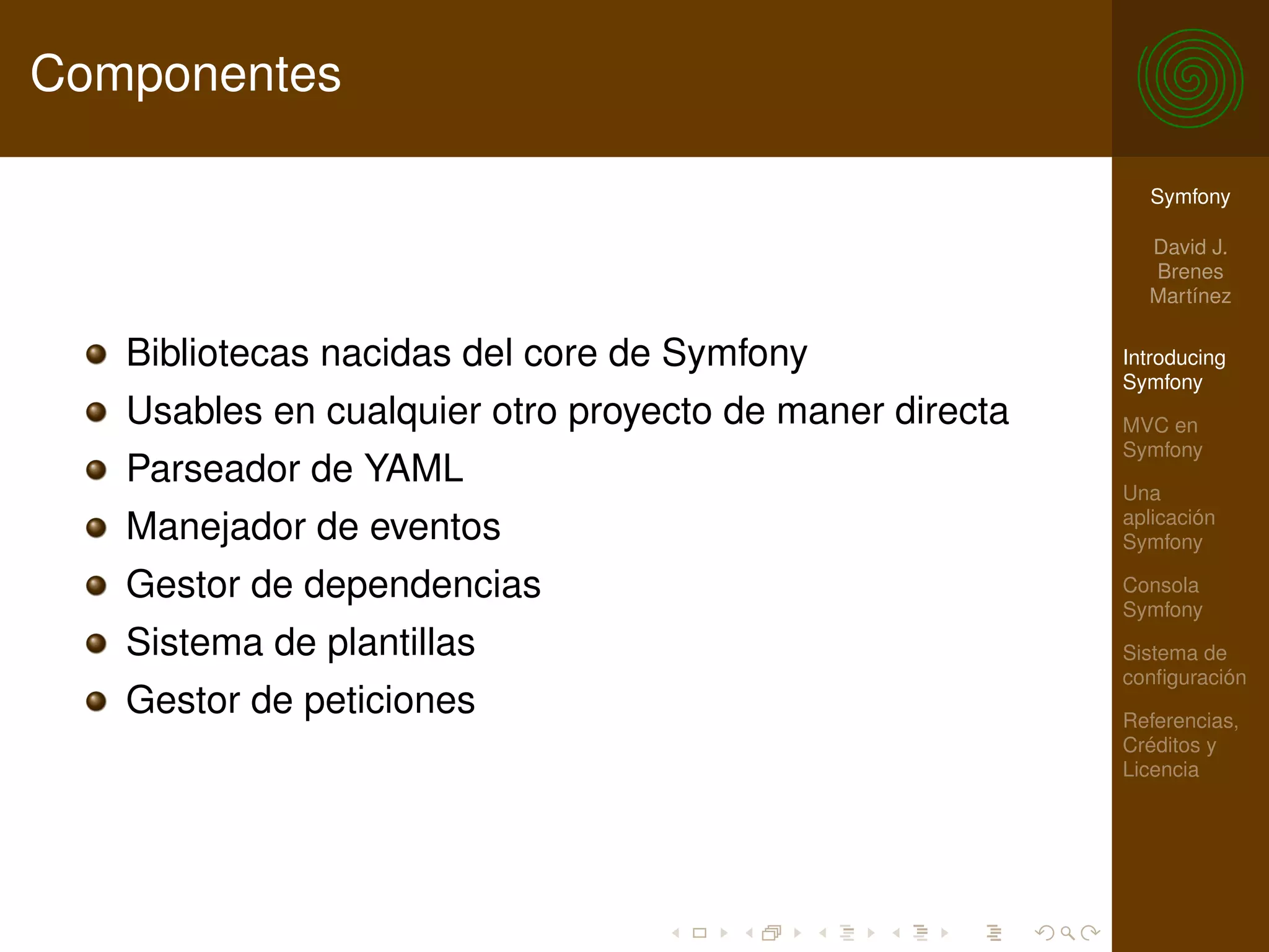 Componentes

                                                           Symfony

                                                           David J.
                                                           Brenes
                                                           Martínez

   Bibliotecas nacidas del core de Symfony               Introducing
                                                         Symfony
   Usables en cualquier otro proyecto de maner directa   MVC en
                                                         Symfony
   Parseador de YAML                                     Una
                                                         aplicación
   Manejador de eventos                                  Symfony

   Gestor de dependencias                                Consola
                                                         Symfony
   Sistema de plantillas                                 Sistema de
                                                         conﬁguración
   Gestor de peticiones                                  Referencias,
                                                         Créditos y
                                                         Licencia
 