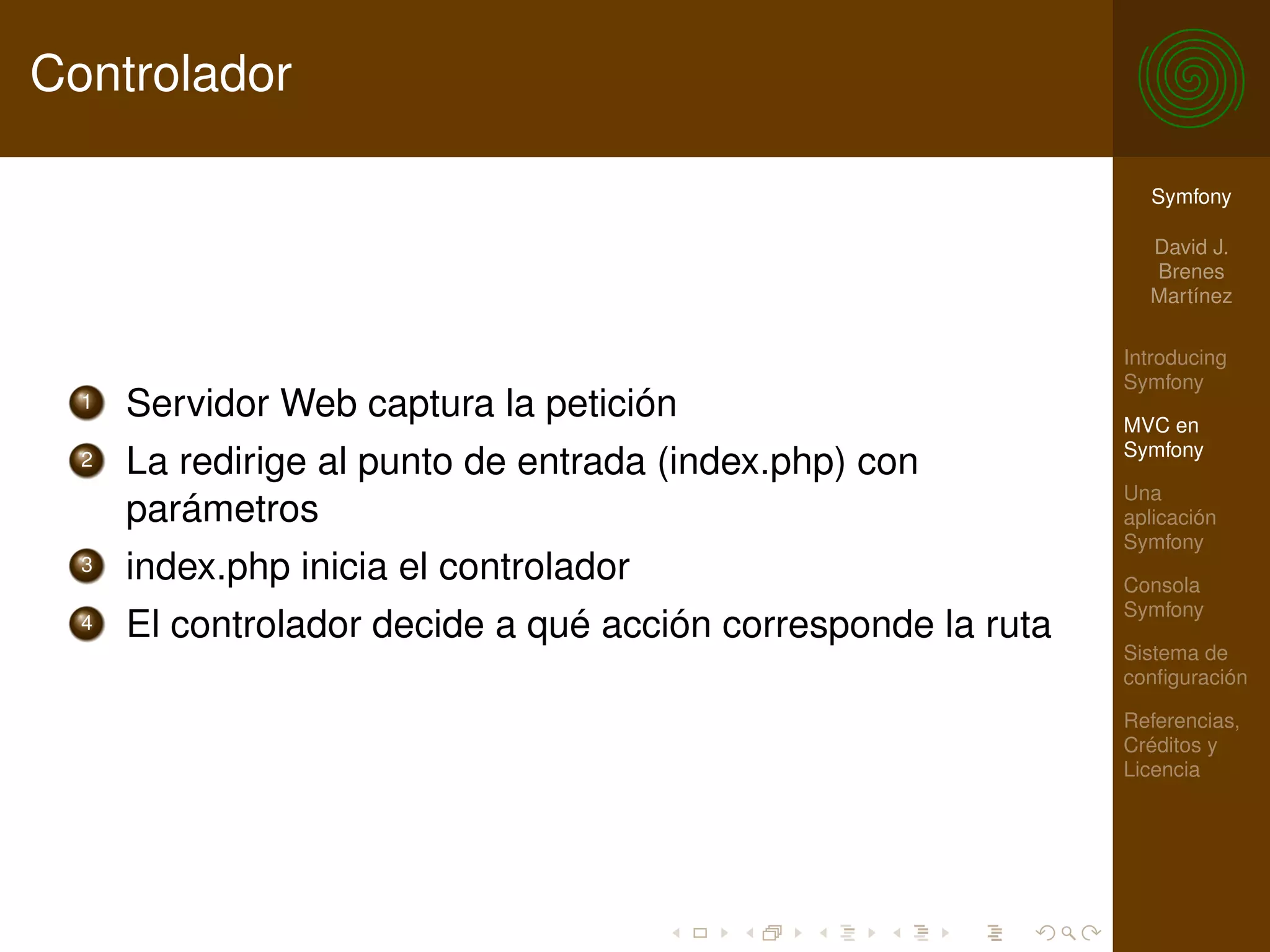 Controlador

                                                                 Symfony

                                                                 David J.
                                                                 Brenes
                                                                 Martínez

                                                               Introducing
                                                               Symfony
  1   Servidor Web captura la petición                         MVC en
                                                               Symfony
  2   La redirige al punto de entrada (index.php) con
                                                               Una
      parámetros                                               aplicación
                                                               Symfony
  3   index.php inicia el controlador                          Consola
                                                               Symfony
  4   El controlador decide a qué acción corresponde la ruta
                                                               Sistema de
                                                               conﬁguración

                                                               Referencias,
                                                               Créditos y
                                                               Licencia
 