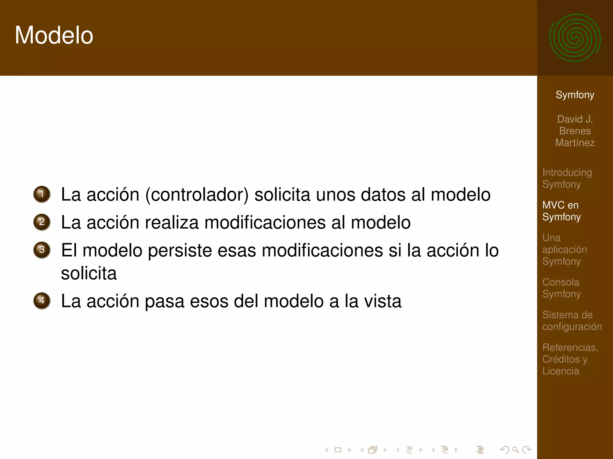 Modelo

                                                               Symfony

                                                               David J.
                                                               Brenes
                                                               Martínez

                                                             Introducing
                                                             Symfony
 1   La acción (controlador) solicita unos datos al modelo   MVC en
                                                             Symfony
 2   La acción realiza modiﬁcaciones al modelo
                                                             Una
 3   El modelo persiste esas modiﬁcaciones si la acción lo   aplicación
                                                             Symfony
     solicita                                                Consola
                                                             Symfony
 4   La acción pasa esos del modelo a la vista
                                                             Sistema de
                                                             conﬁguración

                                                             Referencias,
                                                             Créditos y
                                                             Licencia
 