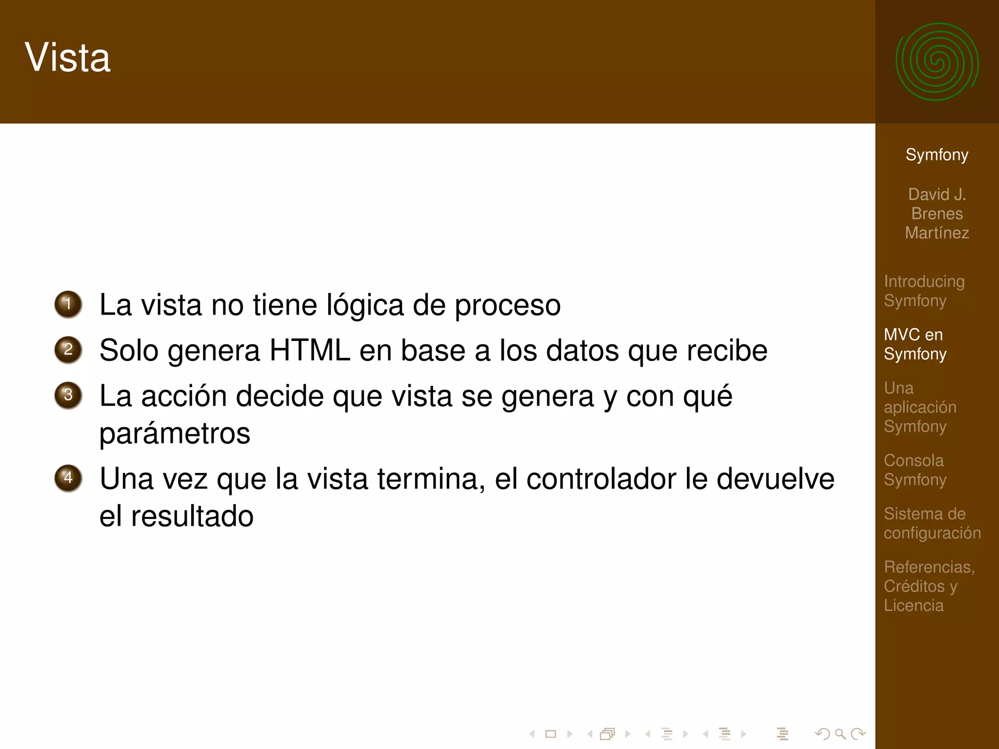 Vista

                                                                   Symfony

                                                                   David J.
                                                                   Brenes
                                                                   Martínez

                                                                 Introducing
  1   La vista no tiene lógica de proceso                        Symfony

                                                                 MVC en
  2   Solo genera HTML en base a los datos que recibe            Symfony

                                                                 Una
  3   La acción decide que vista se genera y con qué             aplicación
                                                                 Symfony
      parámetros
                                                                 Consola
  4   Una vez que la vista termina, el controlador le devuelve   Symfony

      el resultado                                               Sistema de
                                                                 conﬁguración

                                                                 Referencias,
                                                                 Créditos y
                                                                 Licencia
 