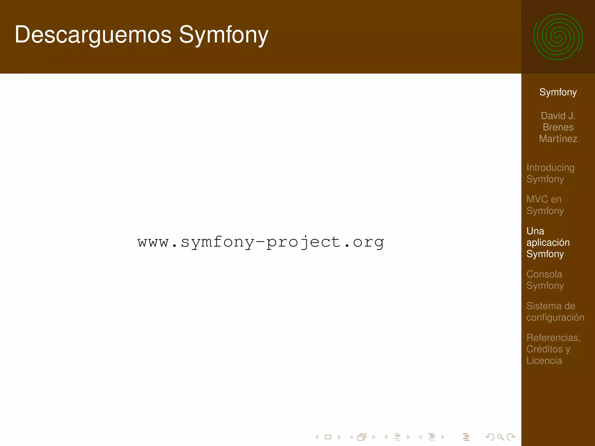 Descarguemos Symfony

                                     Symfony

                                     David J.
                                     Brenes
                                     Martínez

                                   Introducing
                                   Symfony

                                   MVC en
                                   Symfony

                                   Una
         www.symfony-project.org   aplicación
                                   Symfony

                                   Consola
                                   Symfony

                                   Sistema de
                                   conﬁguración

                                   Referencias,
                                   Créditos y
                                   Licencia
 