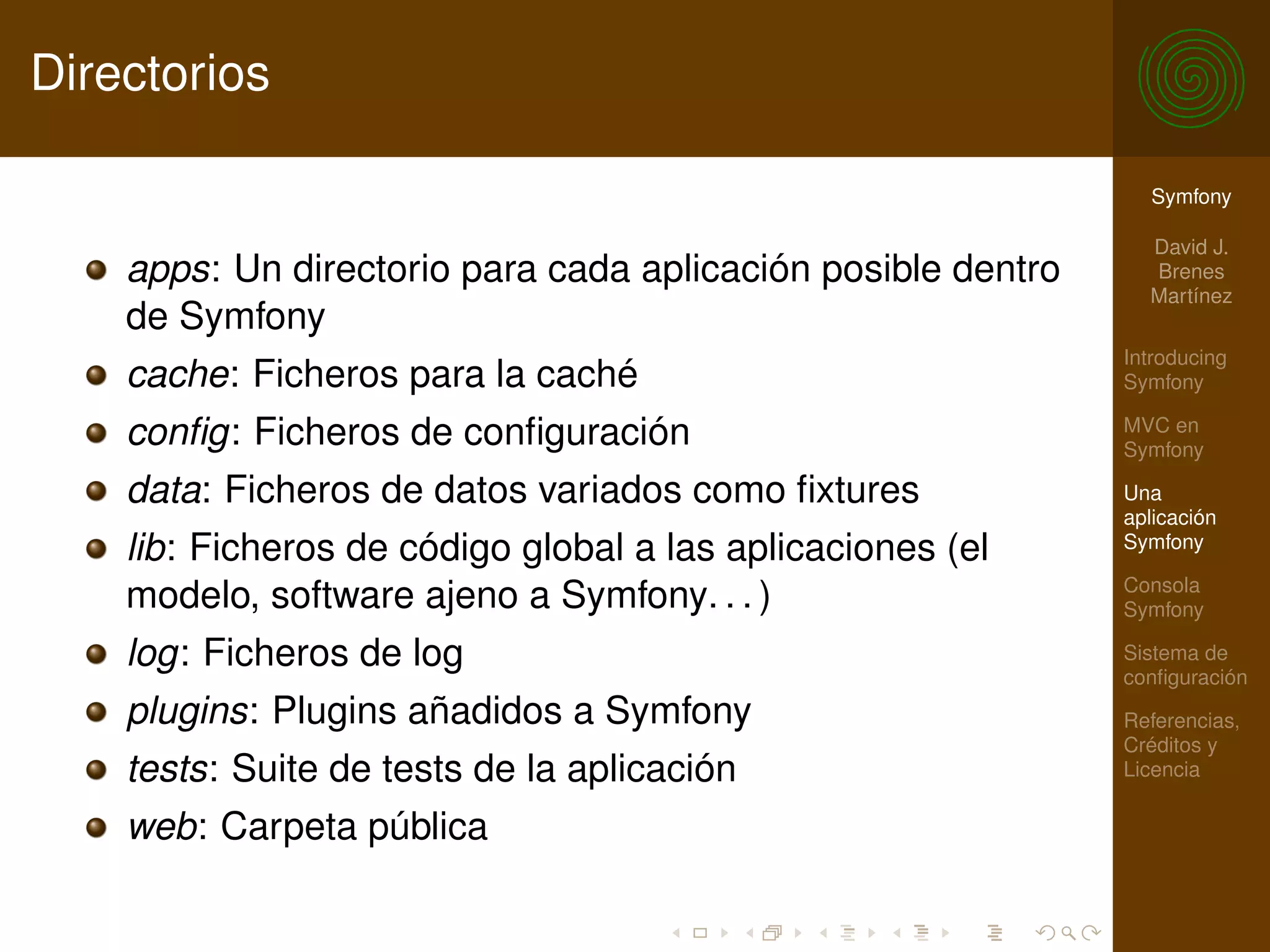 Directorios

                                                                Symfony

                                                                David J.
    apps: Un directorio para cada aplicación posible dentro     Brenes
                                                                Martínez
    de Symfony
                                                              Introducing
    cache: Ficheros para la caché                             Symfony

    conﬁg: Ficheros de conﬁguración                           MVC en
                                                              Symfony

    data: Ficheros de datos variados como ﬁxtures             Una
                                                              aplicación
    lib: Ficheros de código global a las aplicaciones (el     Symfony

                                                              Consola
    modelo, software ajeno a Symfony. . . )                   Symfony

    log: Ficheros de log                                      Sistema de
                                                              conﬁguración
    plugins: Plugins añadidos a Symfony                       Referencias,
                                                              Créditos y
    tests: Suite de tests de la aplicación                    Licencia

    web: Carpeta pública
 