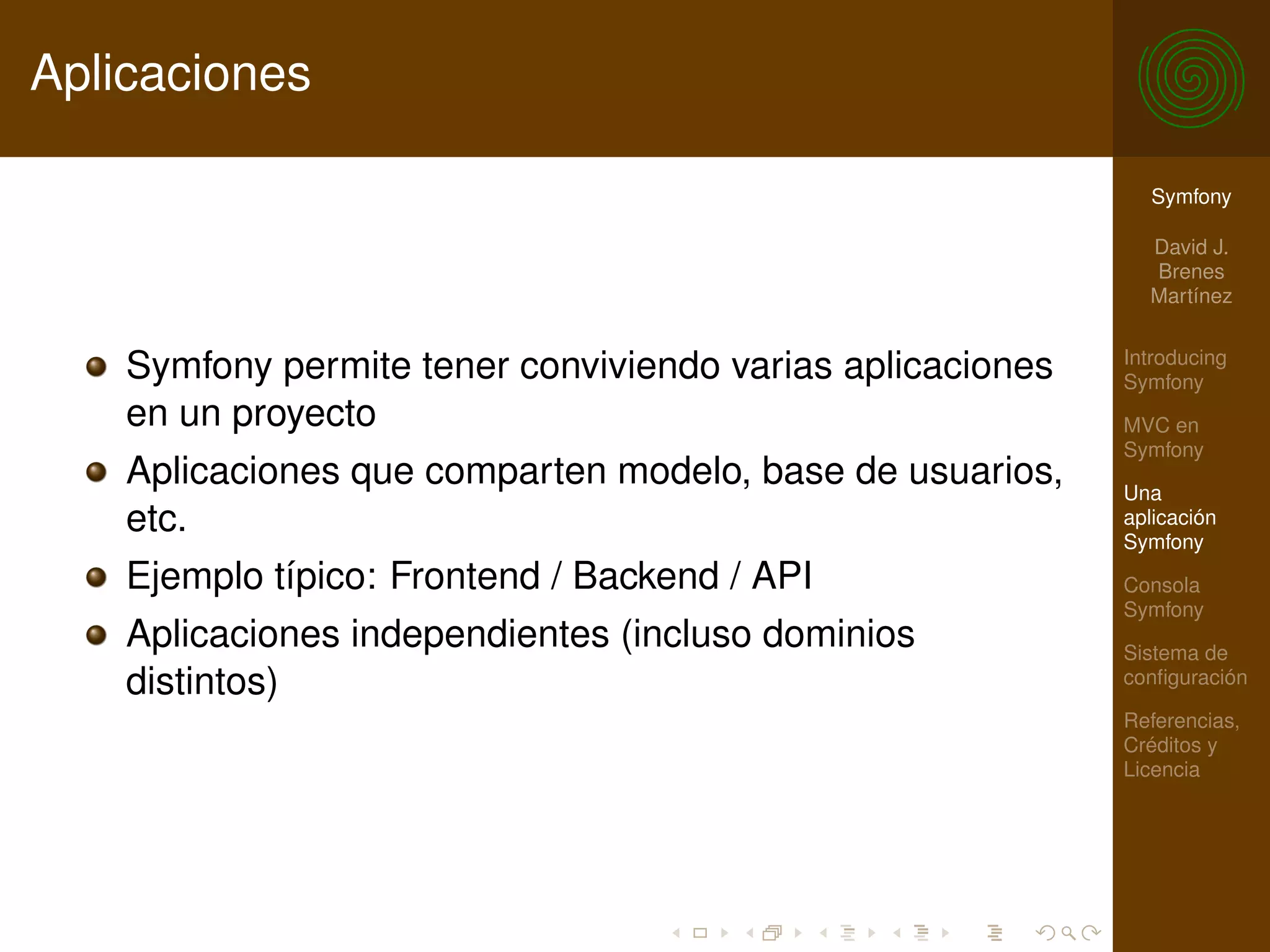 Aplicaciones

                                                              Symfony

                                                              David J.
                                                              Brenes
                                                              Martínez

                                                            Introducing
    Symfony permite tener conviviendo varias aplicaciones   Symfony
    en un proyecto                                          MVC en
                                                            Symfony
    Aplicaciones que comparten modelo, base de usuarios,    Una
    etc.                                                    aplicación
                                                            Symfony
    Ejemplo típico: Frontend / Backend / API                Consola
                                                            Symfony
    Aplicaciones independientes (incluso dominios           Sistema de
    distintos)                                              conﬁguración

                                                            Referencias,
                                                            Créditos y
                                                            Licencia
 