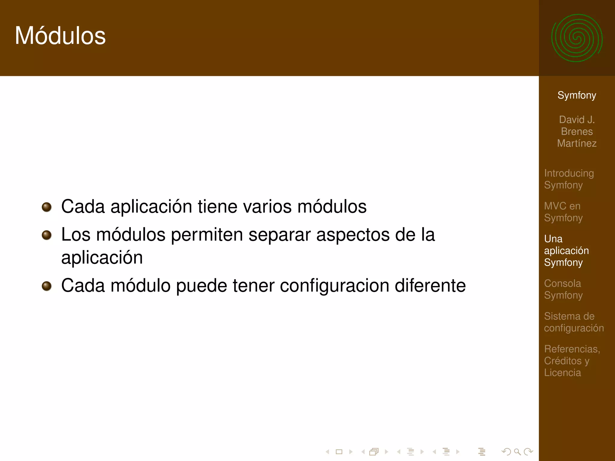 Módulos

                                                      Symfony

                                                      David J.
                                                      Brenes
                                                      Martínez

                                                    Introducing
                                                    Symfony

   Cada aplicación tiene varios módulos             MVC en
                                                    Symfony
   Los módulos permiten separar aspectos de la      Una
                                                    aplicación
   aplicación                                       Symfony

   Cada módulo puede tener conﬁguracion diferente   Consola
                                                    Symfony

                                                    Sistema de
                                                    conﬁguración

                                                    Referencias,
                                                    Créditos y
                                                    Licencia
 