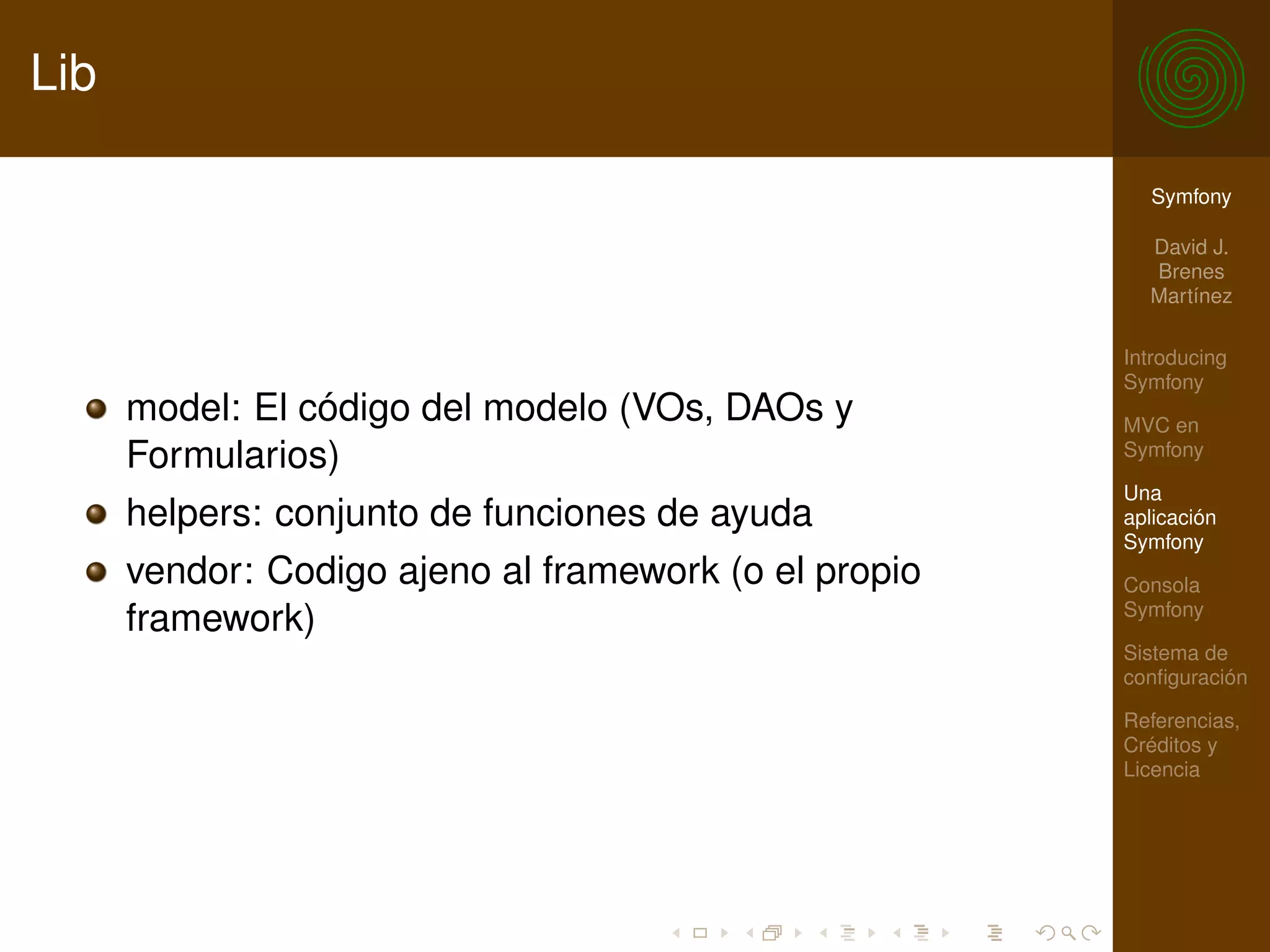 Lib

                                                         Symfony

                                                         David J.
                                                         Brenes
                                                         Martínez

                                                       Introducing
                                                       Symfony
      model: El código del modelo (VOs, DAOs y         MVC en
      Formularios)                                     Symfony

                                                       Una
      helpers: conjunto de funciones de ayuda          aplicación
                                                       Symfony
      vendor: Codigo ajeno al framework (o el propio   Consola
                                                       Symfony
      framework)
                                                       Sistema de
                                                       conﬁguración

                                                       Referencias,
                                                       Créditos y
                                                       Licencia
 