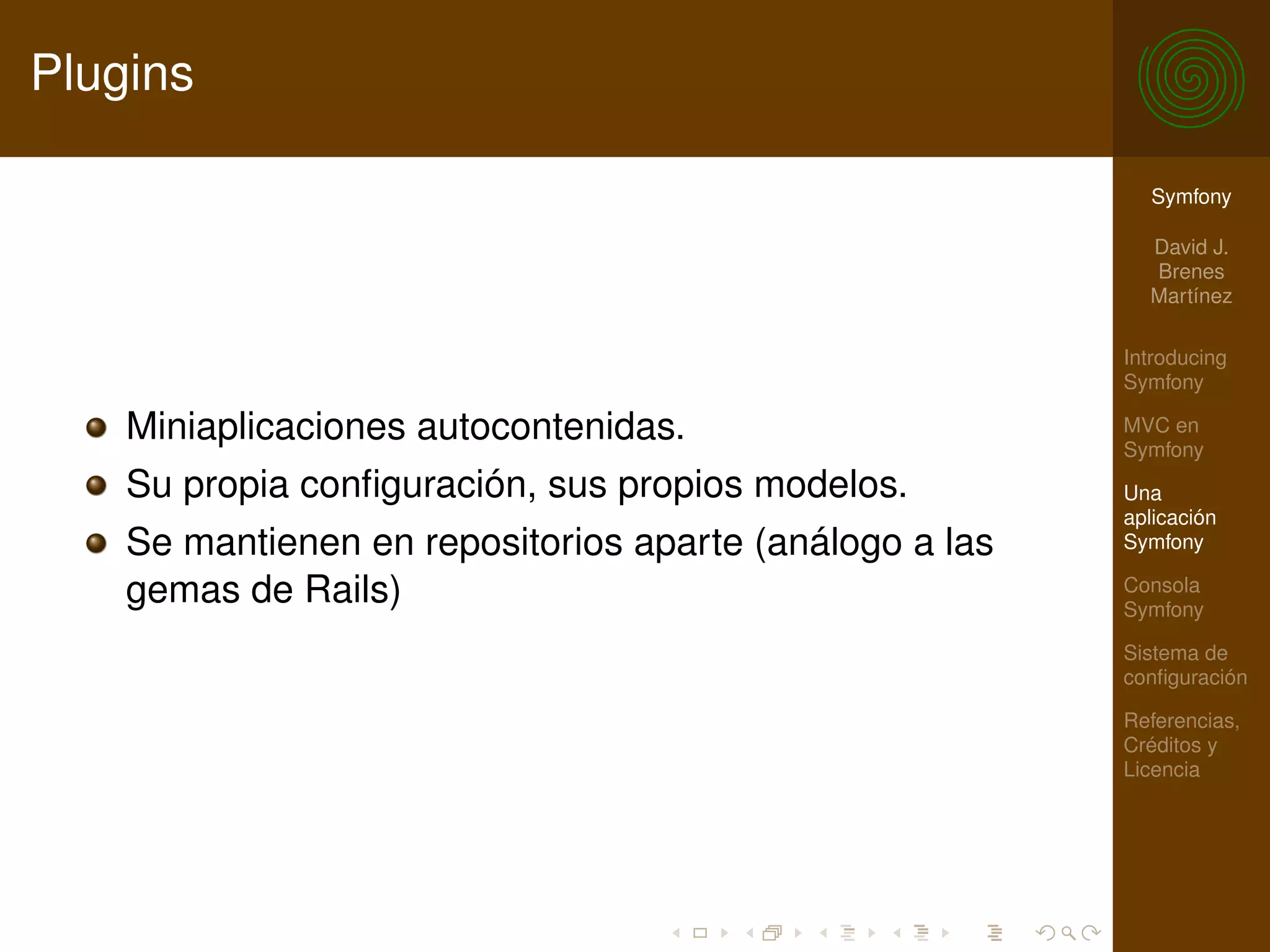 Plugins

                                                           Symfony

                                                           David J.
                                                           Brenes
                                                           Martínez

                                                         Introducing
                                                         Symfony

    Miniaplicaciones autocontenidas.                     MVC en
                                                         Symfony
    Su propia conﬁguración, sus propios modelos.         Una
                                                         aplicación
    Se mantienen en repositorios aparte (análogo a las   Symfony

    gemas de Rails)                                      Consola
                                                         Symfony

                                                         Sistema de
                                                         conﬁguración

                                                         Referencias,
                                                         Créditos y
                                                         Licencia
 