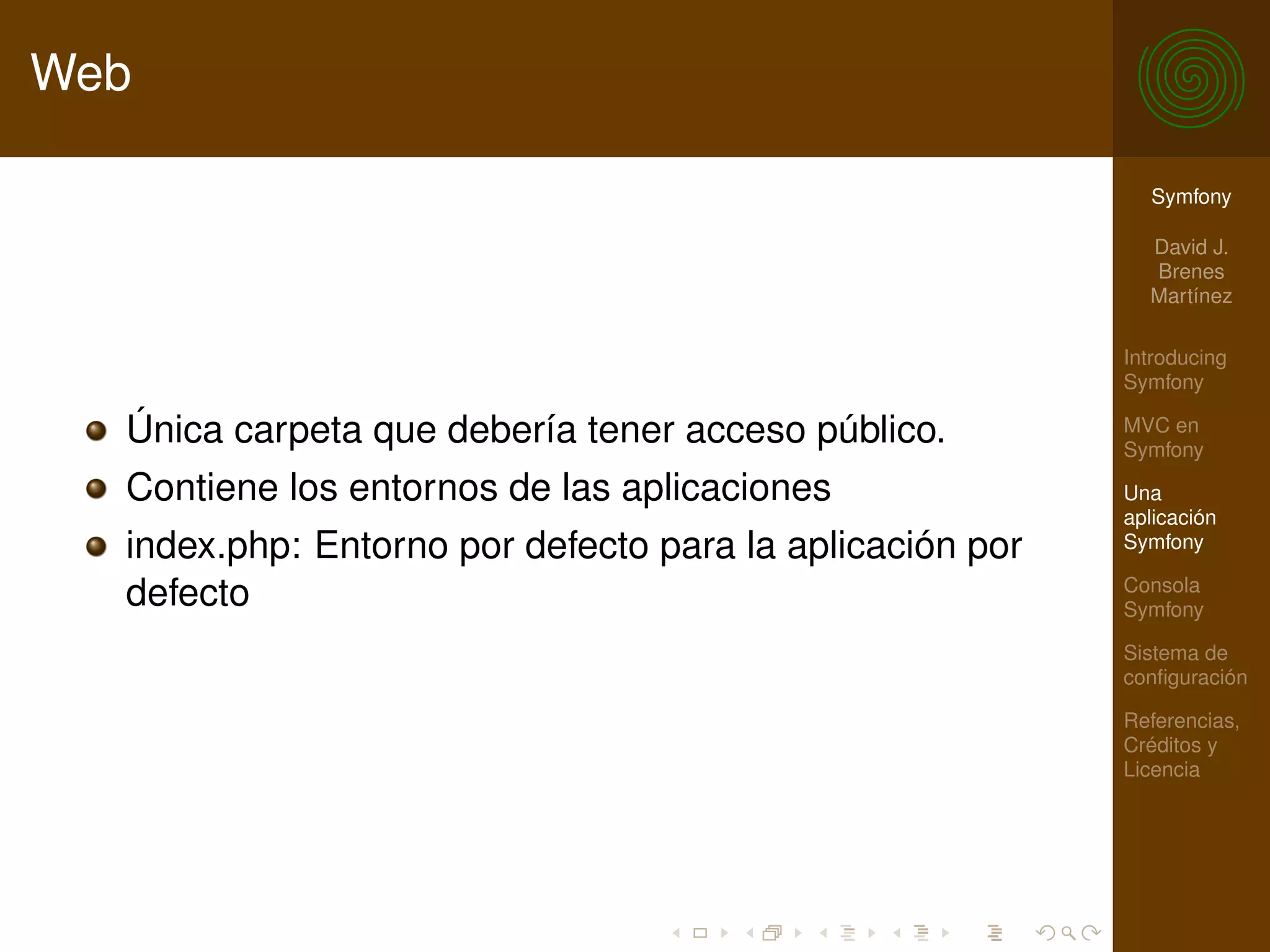 Web

                                                            Symfony

                                                            David J.
                                                            Brenes
                                                            Martínez

                                                          Introducing
                                                          Symfony

  Única carpeta que debería tener acceso público.         MVC en
                                                          Symfony

  Contiene los entornos de las aplicaciones               Una
                                                          aplicación
  index.php: Entorno por defecto para la aplicación por   Symfony

                                                          Consola
  defecto                                                 Symfony

                                                          Sistema de
                                                          conﬁguración

                                                          Referencias,
                                                          Créditos y
                                                          Licencia
 