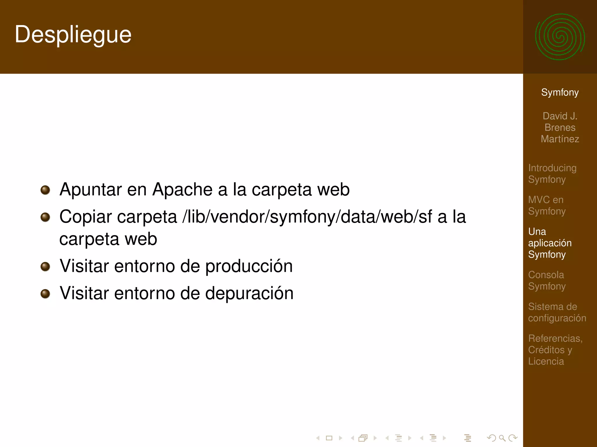 Despliegue

                                                           Symfony

                                                           David J.
                                                           Brenes
                                                           Martínez

                                                         Introducing
                                                         Symfony
   Apuntar en Apache a la carpeta web                    MVC en
                                                         Symfony
   Copiar carpeta /lib/vendor/symfony/data/web/sf a la
                                                         Una
   carpeta web                                           aplicación
                                                         Symfony
   Visitar entorno de producción                         Consola
                                                         Symfony
   Visitar entorno de depuración
                                                         Sistema de
                                                         conﬁguración

                                                         Referencias,
                                                         Créditos y
                                                         Licencia
 