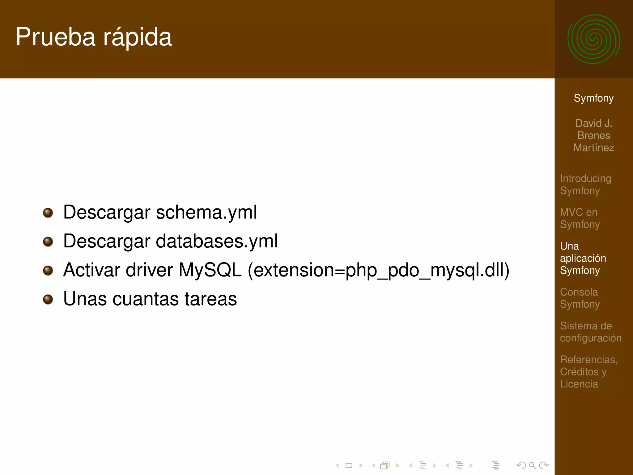 Prueba rápida

                                                          Symfony

                                                          David J.
                                                          Brenes
                                                          Martínez

                                                        Introducing
                                                        Symfony

   Descargar schema.yml                                 MVC en
                                                        Symfony
   Descargar databases.yml                              Una
                                                        aplicación
   Activar driver MySQL (extension=php_pdo_mysql.dll)   Symfony

                                                        Consola
   Unas cuantas tareas                                  Symfony

                                                        Sistema de
                                                        conﬁguración

                                                        Referencias,
                                                        Créditos y
                                                        Licencia
 