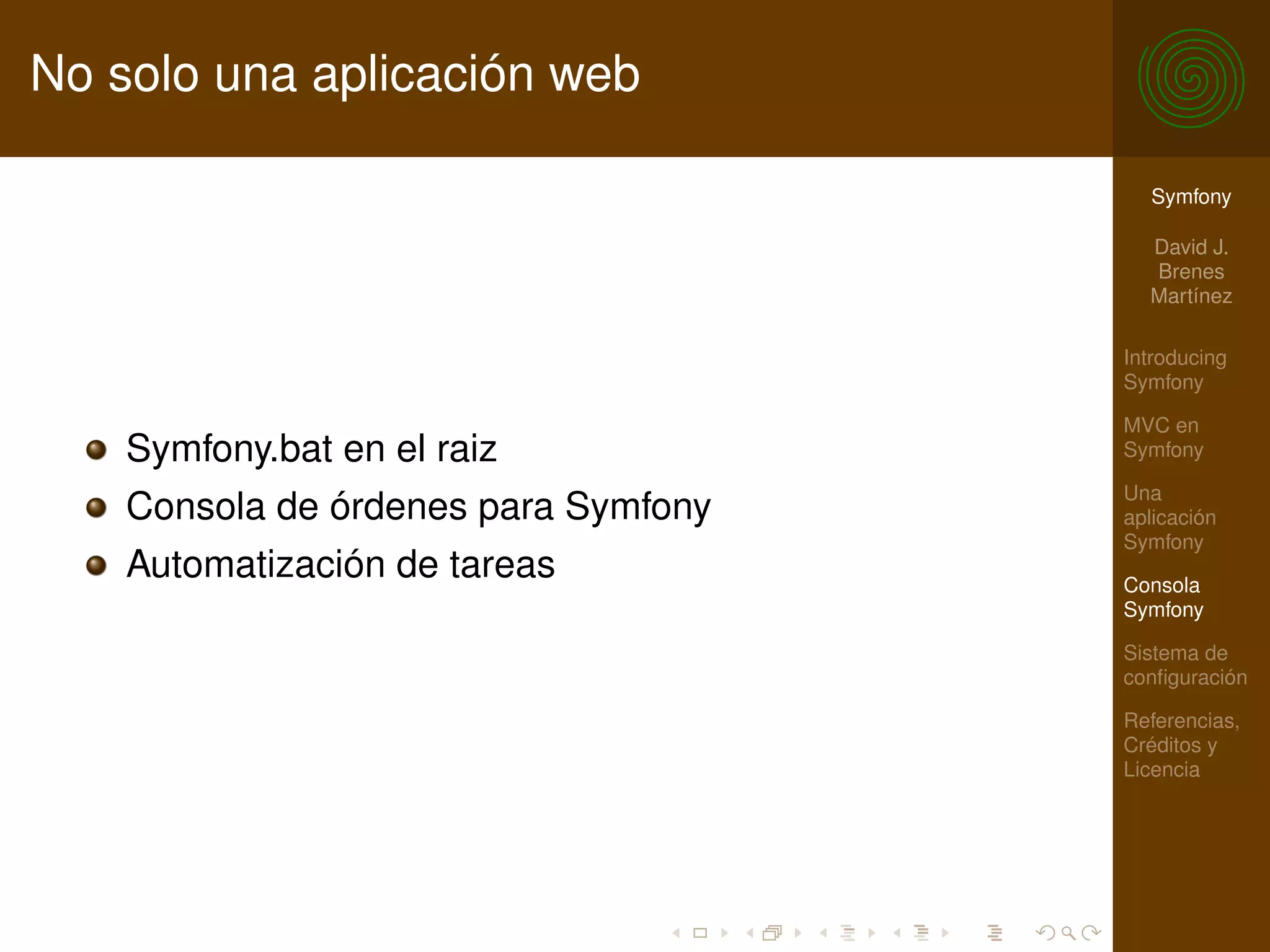 No solo una aplicación web

                                        Symfony

                                        David J.
                                        Brenes
                                        Martínez

                                      Introducing
                                      Symfony

                                      MVC en
    Symfony.bat en el raiz            Symfony

                                      Una
    Consola de órdenes para Symfony   aplicación
                                      Symfony
    Automatización de tareas          Consola
                                      Symfony

                                      Sistema de
                                      conﬁguración

                                      Referencias,
                                      Créditos y
                                      Licencia
 