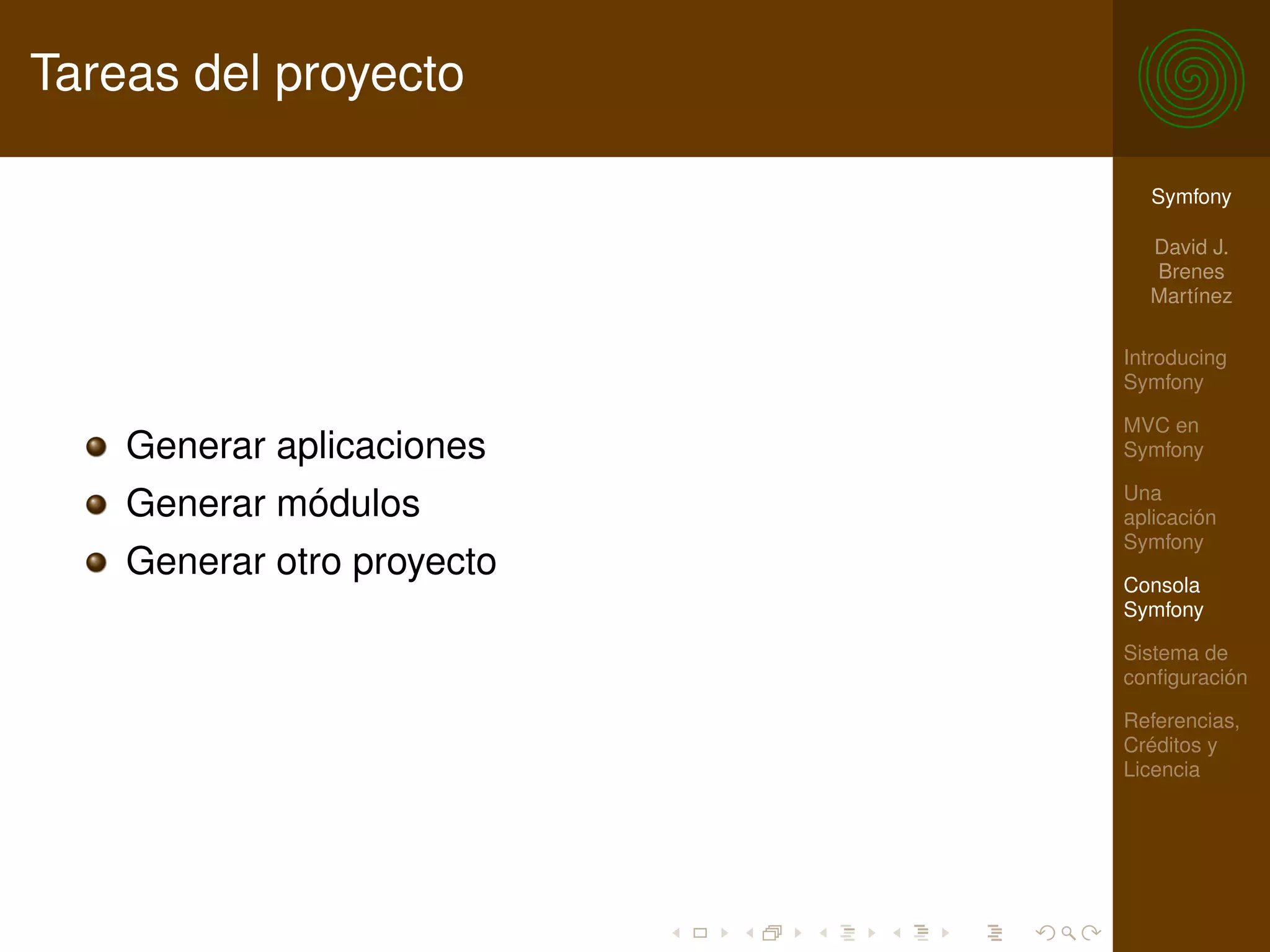 Tareas del proyecto

                              Symfony

                              David J.
                              Brenes
                              Martínez

                            Introducing
                            Symfony

                            MVC en
    Generar aplicaciones    Symfony

                            Una
    Generar módulos         aplicación
                            Symfony
    Generar otro proyecto   Consola
                            Symfony

                            Sistema de
                            conﬁguración

                            Referencias,
                            Créditos y
                            Licencia
 