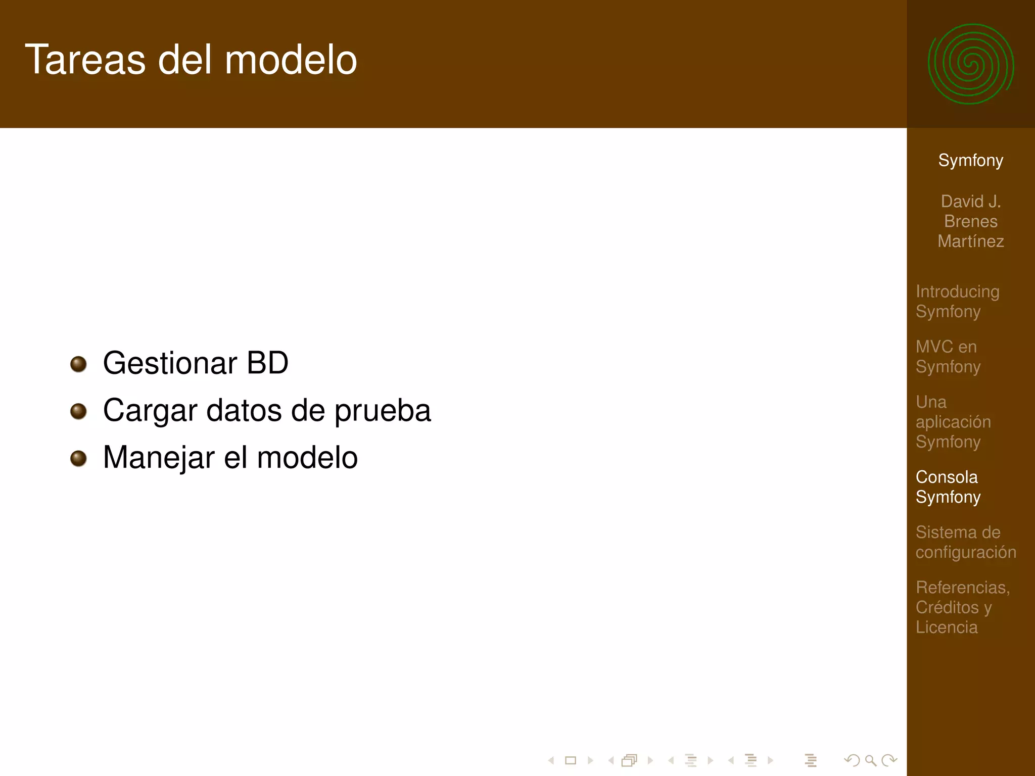 Tareas del modelo

                              Symfony

                              David J.
                              Brenes
                              Martínez

                            Introducing
                            Symfony

                            MVC en
   Gestionar BD             Symfony

                            Una
   Cargar datos de prueba   aplicación
                            Symfony
   Manejar el modelo        Consola
                            Symfony

                            Sistema de
                            conﬁguración

                            Referencias,
                            Créditos y
                            Licencia
 