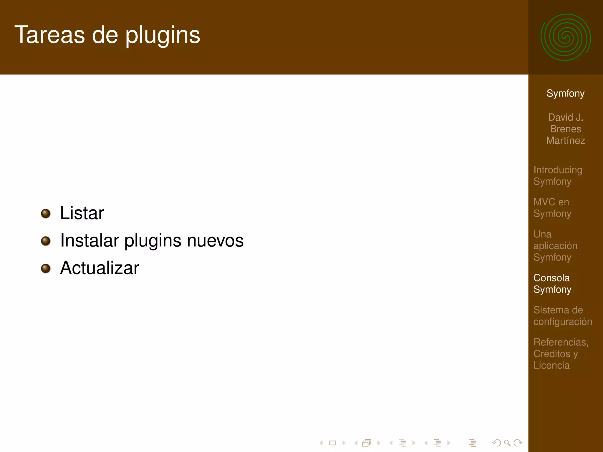 Tareas de plugins

                                Symfony

                                David J.
                                Brenes
                                Martínez

                              Introducing
                              Symfony

                              MVC en
    Listar                    Symfony

                              Una
    Instalar plugins nuevos   aplicación
                              Symfony
    Actualizar                Consola
                              Symfony

                              Sistema de
                              conﬁguración

                              Referencias,
                              Créditos y
                              Licencia
 