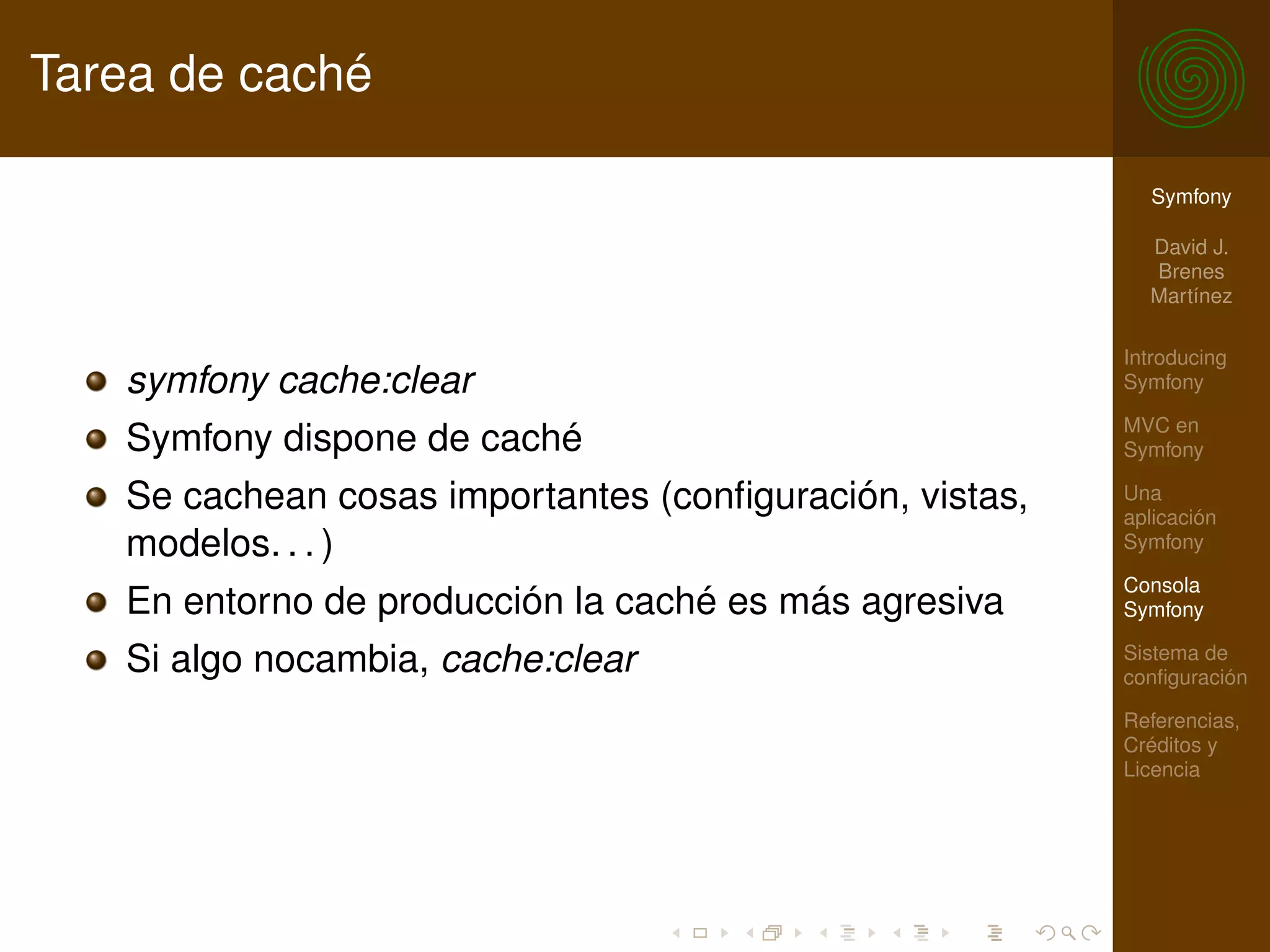 Tarea de caché

                                                           Symfony

                                                           David J.
                                                           Brenes
                                                           Martínez

                                                         Introducing
   symfony cache:clear                                   Symfony

                                                         MVC en
   Symfony dispone de caché                              Symfony

   Se cachean cosas importantes (conﬁguración, vistas,   Una
                                                         aplicación
   modelos. . . )                                        Symfony

                                                         Consola
   En entorno de producción la caché es más agresiva     Symfony

   Si algo nocambia, cache:clear                         Sistema de
                                                         conﬁguración

                                                         Referencias,
                                                         Créditos y
                                                         Licencia
 