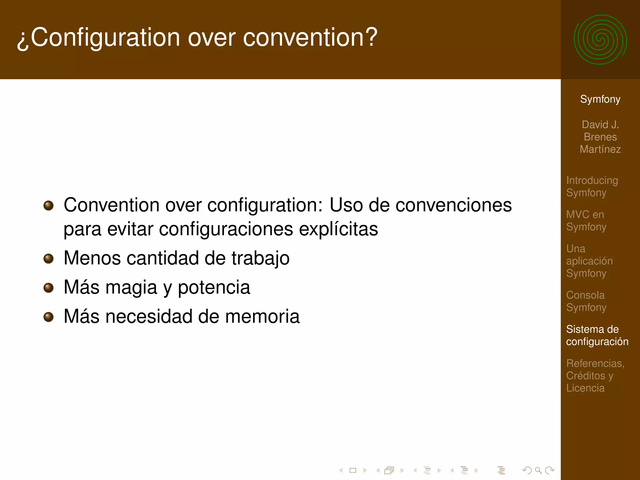 ¿Conﬁguration over convention?

                                                          Symfony

                                                          David J.
                                                          Brenes
                                                          Martínez

                                                        Introducing
                                                        Symfony
    Convention over conﬁguration: Uso de convenciones   MVC en
    para evitar conﬁguraciones explícitas               Symfony

                                                        Una
    Menos cantidad de trabajo                           aplicación
                                                        Symfony
    Más magia y potencia                                Consola
                                                        Symfony
    Más necesidad de memoria
                                                        Sistema de
                                                        conﬁguración

                                                        Referencias,
                                                        Créditos y
                                                        Licencia
 