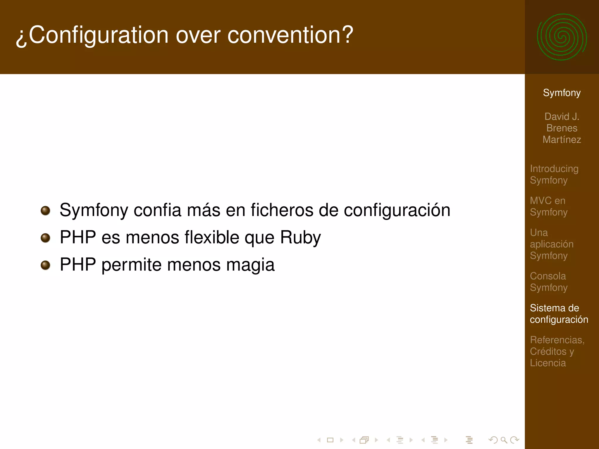 ¿Conﬁguration over convention?

                                                     Symfony

                                                     David J.
                                                     Brenes
                                                     Martínez

                                                   Introducing
                                                   Symfony

                                                   MVC en
    Symfony conﬁa más en ﬁcheros de conﬁguración   Symfony

                                                   Una
    PHP es menos ﬂexible que Ruby                  aplicación
                                                   Symfony
    PHP permite menos magia                        Consola
                                                   Symfony

                                                   Sistema de
                                                   conﬁguración

                                                   Referencias,
                                                   Créditos y
                                                   Licencia
 