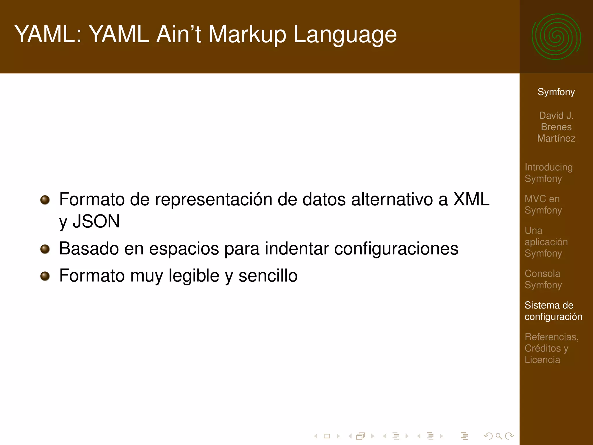 YAML: YAML Ain’t Markup Language

                                                            Symfony

                                                            David J.
                                                            Brenes
                                                            Martínez

                                                          Introducing
                                                          Symfony

   Formato de representación de datos alternativo a XML   MVC en
                                                          Symfony
   y JSON                                                 Una
                                                          aplicación
   Basado en espacios para indentar conﬁguraciones        Symfony

   Formato muy legible y sencillo                         Consola
                                                          Symfony

                                                          Sistema de
                                                          conﬁguración

                                                          Referencias,
                                                          Créditos y
                                                          Licencia
 